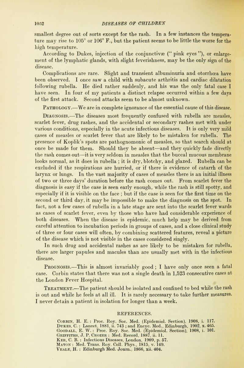 smallest degree out of sorts except for the rash. In a few instances the tempera- ture may rise to 105° or 106° F., but the patient seems to be little the worse for the high temperature. According to Dukes, injection of the conjunctivae ( pink eyes ), or enlarge- ment of the lymphatic glands, with slight feverishness, may be the only sign of the disease. Complications are rare. Slight and transient albuminuria and otorrhcea have been observed. I once saw a child with subacute arthritis and cardiac dilatation following rubella. He died rather suddenly, and his was the only fatal case I have seen. In four of my patients a distinct relapse occurred within a few days of the first attack. Second attacks seem to be almost unknown. Pathology.—We are in complete ignorance of the essential cause of this disease. Diagnosis.—The diseases most frequently confused with rubella are measles, scarlet fever, drug rashes, and the accidental or secondary rashes met with under various conditions, especially in the acute infectious diseases. It is only very mild cases of measles or scarlet fever that are likely to be mistaken for rubella. The presence of Koplik's spots are pathognomonic of measles, so that search should at once be made for them. Should they be absent—and they quickly fade directly the rash comes out—it is very seldom in measles that the buccal mucous membrane looks normal, as it does in rubella ; it is dry, blotchy, and glazed. Rubella can be excluded if the respirations are hurried, or if there is evidence of catarrh of the larynx or lungs. In the vast majority of cases of measles there is an initial illness of two or three days' duration before the rash comes out. From scarlet fever the diagnosis is easy if the case is seen early enough, while the rash is still spotty, and especially if it is visible on the face ; but if the case is seen for the first time on the second or third day, it may be impossible to make the diagnosis on the spot. In fact, not a few cases of rubella in a late stage are sent into the scarlet fever wards as cases of scarlet fever, even by those who have had considerable experience of both diseases. When the disease is epidemic, much help may be derived from careful attention to incubation periods in groups of cases, and a close clinical study of three or four cases will often, by combining scattered features, reveal a picture of the disease which is not visible in the cases considered singly. In such drug and accidental rashes as are likely to be mistaken for rubella, there are larger papules and macules than are usually met with in the infectious disease. Prognosis.—This is almost invariably good; I have only once seen a fatal case. Corbin states that there was not a single death in 1,523 consecutive cases at the London Fever Hospital. Treatment.—The patient should be isolated and confined to bed while the rash is out and while he feels at all ill. It is rarely necessary to take further measures. I never detain a patient in isolation for longer than a week. REFERENCES. Cokbin, H. E. : Proc. Roy. Soc. Med. (Epidemiol. Section), 1908, i. 117. Dukes, C. : Lancet, 1881, ii. 743 ; and Encyc. Med., Edinburgh, 1902, x. 465. Goodall, E. W. : Proc. Roy. Soc. Med. (Epidemiol. Section), 1908, i. 101. Griffiths, J. P. Crozer : Med. Record, 1887, ii. 11. Ker, G. B. : Infectious Diseases, London, 1909, p. 57. Maton : Med. Trans. Roy. Coll. Phys., 1815, v. 149. Veale, H. : Edinburgh Med. Journ., 1866, xii. 404.