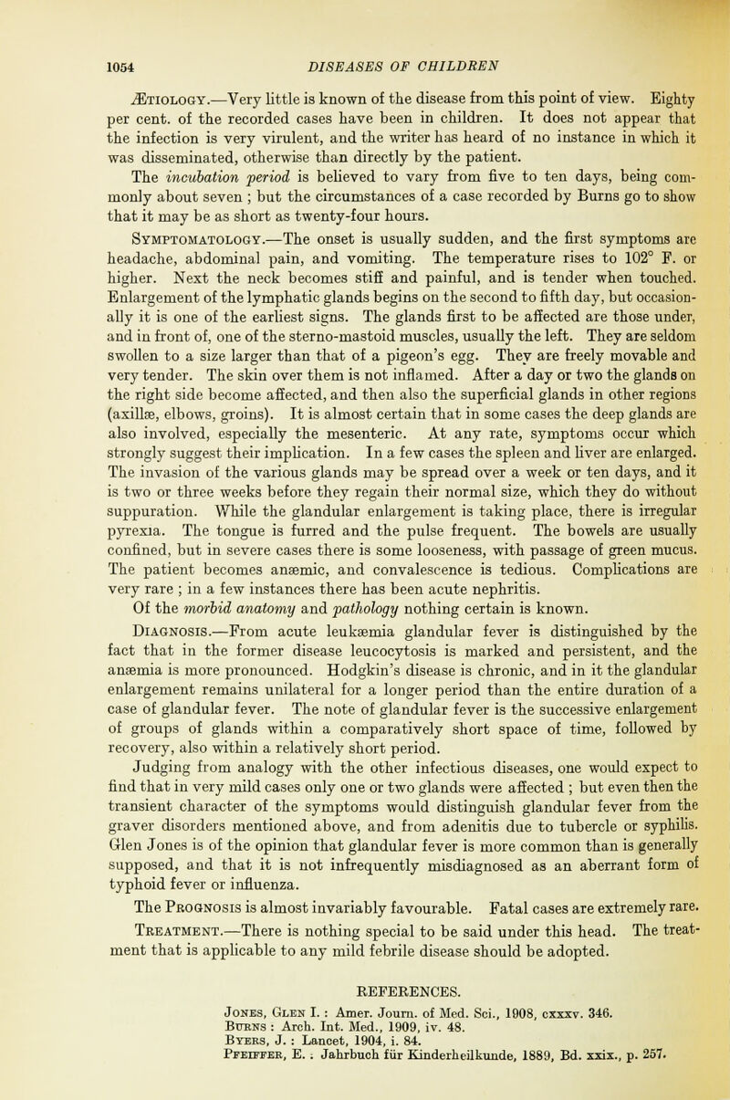 jEtiologsy.—Very little is known of the disease from this point of view. Eighty per cent, of the recorded cases have been in children. It does not appear that the infection is very virulent, and the writer has heard of no instance in which it was disseminated, otherwise than directly by the patient. The incubation period is believed to vary from five to ten days, being com- monly about seven ; but the circumstances of a case recorded by Burns go to show that it may be as short as twenty-four hours. Symptomatology.—The onset is usually sudden, and the first symptoms are headache, abdominal pain, and vomiting. The temperature rises to 102° F. or higher. Next the neck becomes stiff and painful, and is tender when touched. Enlargement of the lymphatic glands begins on the second to fifth day, but occasion- ally it is one of the earliest signs. The glands first to be affected are those under, and in front of, one of the sterno-mastoid muscles, usually the left. They are seldom swollen to a size larger than that of a pigeon's egg. They are freely movable and very tender. The skin over them is not inflamed. After a day or two the glands on the right side become affected, and then also the superficial glands in other regions (axillae, elbows, groins). It is almost certain that in some cases the deep glands are also involved, especially the mesenteric. At any rate, symptoms occur which strongly suggest their implication. In a few cases the spleen and liver are enlarged. The invasion of the various glands may be spread over a week or ten days, and it is two or three weeks before they regain their normal size, which they do without suppuration. While the glandular enlargement is taking place, there is irregular pyrexia. The tongue is furred and the pulse frequent. The bowels are usually confined, but in severe cases there is some looseness, with passage of green mucus. The patient becomes anaemic, and convalescence is tedious. Complications are very rare ; in a few instances there has been acute nephritis. Of the morbid anatomy and pathology nothing certain is known. Diagnosis.—From acute leukaemia glandular fever is distinguished by the fact that in the former disease leucocytosis is marked and persistent, and the anaemia is more pronounced. Hodgkin's disease is chronic, and in it the glandular enlargement remains unilateral for a longer period than the entire duration of a case of glandular fever. The note of glandular fever is the successive enlargement of groups of glands within a comparatively short space of time, followed by recovery, also within a relatively short period. Judging from analogy with the other infectious diseases, one would expect to find that in very mild cases only one or two glands were affected ; but even then the transient character of the symptoms would distinguish glandular fever from the graver disorders mentioned above, and from adenitis due to tubercle or syphilis. Glen Jones is of the opinion that glandular fever is more common than is generally supposed, and that it is not infrequently misdiagnosed as an aberrant form of typhoid fever or influenza. The Prognosis is almost invariably favourable. Fatal cases are extremely rare. Treatment.—There is nothing special to be said under this head. The treat- ment that is applicable to any mild febrile disease should be adopted. REFERENCES. Jones, Glen I. : Amer. Journ. of Med. Sci., 1908, cxxxv. 346. Bttrns : Arch. Int. Med., 1909, iv. 48. Byers, J. : Lancet, 1904, i. 84. PrEiFFEK, E. i Jahrbuch fur Kinderheilkunde, 1889, Bd. xxix., p. 257.