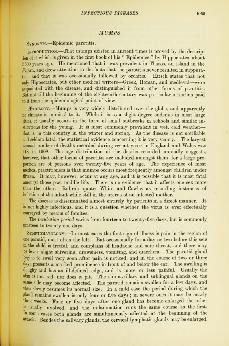 MUMPS Synonym.—Epidemic parotitis. Introduction.—That mumps existed in ancient times is proved by the descrip- tion of it which is given in the first book of his  Epidemics  by Hippocrates, about 2,300 years ago. He mentioned that it was prevalent in Thasos, an island in the J5gean, and drew attention to the facts that the parotitis never resulted in suppura- tion, and that it was occasionally followed by orchitis. Hirsch states that not only Hippocrates, but other medical writers—Greek, Roman, and medieval—were acquainted with the disease, and distinguished it from other forms of parotitis. But not till the beginning of the eighteenth century was particular attention paid to it from the epidemiological point of view. Etiology.—Mumps is very widely distributed over the globe, and apparently no climate is inimical to it. While it is to a slight degree endemic in most large cities, it usually occurs in the form of small outbreaks in schools and similar in- stitutions for the young. It is most commonly prevalent in wet, cold weather— that is, in this country in the winter and spring. As the disease is not notifiable and seldom fatal, the statistical evidence concerning it is very scanty. The largest annual number of deaths recorded during recent years in England and Wales was 118, in 1908. The age distribution of the deaths recorded annually suggests, however, that other forms of parotitis are included amongst them, for a large pro- portion are of persons over twenty-five years of age. The experience of most medical practitioners is that mumps occurs most frequently amongst children under fifteen. It may, however, occur at any age, and it is possible that it is most fatal amongst those past middle life. There is no evidence that it affects one sex more than the other. Ruhrah quotes White and Cowley as recording instances of infection of the infant while still in the uterus of an infected mother. The disease is disseminated almost entirely by patients in a direct manner. It is not highly infectious, and it is a question whether the virus is ever effectually conveyed by means of fomites. The incubation period varies from fourteen to twenty-five days, but is commonly nineteen to twenty-one days. Symptomatology.—In most cases the first sign of illness is pain in the region of one parotid, most often the left. But occasionally for a day or two before this sets in the child is fretful, and complains of headache and sore throat, and there may be fever, slight shivering, drowsiness, vomiting, and diarrhoea. The parotid gland begins to swell very soon after pain is noticed, and in the course of two or three days presents a marked prominence in front of and below the ear. The swelling is doughy and has an ill-defined edge, and is more or less painful. Usually the skin is not red, nor does it pit. The submaxillary and sublingual glands on the same side may become affected. The parotid remains swollen for a few days, and then slowly resumes its normal size. In a mild case the period during which the gland remains swollen is only four or five days ; in severe ones it may be nearly three weeks. Four or five days after one gland has become enlarged the other is usually involved, and the inflammation runs the same course as the first, hi some cases both glands are simultaneously affected at the beginning of the attack. Besides the salivary glands, the cervical lymphatic glands may be enlarged.