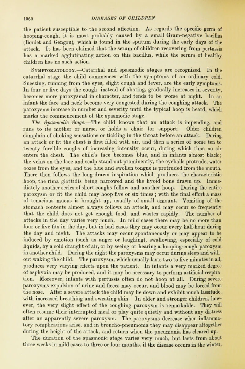 the patient susceptible to the second affection. As regards the specific germ of hooping-cough, it is most probably caused by a small Gram-negative bacillus (Bordet and Gengou), which is found in the sputum during the early days of the attack. It has been claimed that the serum of children recovering from pertussis has a marked agglutinating action on this bacillus, while the serum of healthy children has no such action. Symptomatology.—Catarrhal and spasmodic stages are recognized. In the catarrhal stage the child commences with the symptoms of an ordinary cold. Sneezing, running from the eyes, slight cough and fever, are the early symptoms. In four or five days the cough, instead of abating, gradually increases in severity, becomes more paroxysmal in character, and tends to be worse at night. In an infant the face and neck become very congested during the coughing attack. The paroxysms increase in number and severity until the typical hoop is heard, which marks the commencement of the spasmodic stage. The Spasmodic Stage.—The child knows that an attack is impending, and runs to its mother or nurse, or holds a chair for support. Older children complain of choking sensations or tickling in the throat before an attack. During an attack or fit the chest is first filled with air, and then a series of some ten to twenty forcible coughs of increasing intensity occur, during which time no air enters the chest. The child's face becomes blue, and in infante almost black ; the veins on the face and scalp stand out prominently, the eyeballs protrude, water oozes from the eyes, and the blue and swollen tongue is protruded from the mouth. There then follows the long-drawn inspiration which produces the characteristic hoop, the rima glottidis being narrowed and the hyoid bone drawn up. Imme- diately another series of short coughs follow and another hoop. During the entire paroxysm or fit the child may hoop five or six times ; with the final effort a mass of tenacious mucus is brought up, usually of small amount. Vomiting of the stomach contents almost always follows an attack, and may occur so frequently that the child does not get enough food, and wastes rapidly. The number of attacks in the day varies very much. In mild cases there may be no more than four or five fits in the day, but in bad cases they may occur every half-hour during the day and night. The attacks may occur spontaneously or may appear to be induced by emotion (such as anger or laughing), swallowing, especially of cold liquids, by a cold draught of air, or by seeing or hearing a hooping-cough paroxysm in another child. During the night the paroxysms may occur during sleep and with- out waking the child. The paroxysm, which usually lasts two to five minutes in all, produces very varying effects upon the patient. In infants a very marked degree of asphyxia may be produced, and it may be necessary to perform artificial respira tion. Moreover, infants with pertussis often do not hoop at all. During severe paroxysms expulsion of urine and faeces may occur, and blood may be forced from the nose. After a severe attack the child may lie down and exhibit much lassitude, with increased breathing and sweating skin. In older and stronger children, how- ever, the very slight effect of the coughing paroxysm is remarkable. They will often resume their interrupted meal or play quite quietly and without any distress after an apparently severe paroxysm. The paroxysms decrease when inflamma- tory complications arise, and in broncho-pneumonia they may disappear altogether during the height of the attack, and return when the pneumonia has cleared up. The duration of the spasmodic stage varies very much, but lasts from about three weeks in mild cases to three or four months, if the disease occurs in the winter.