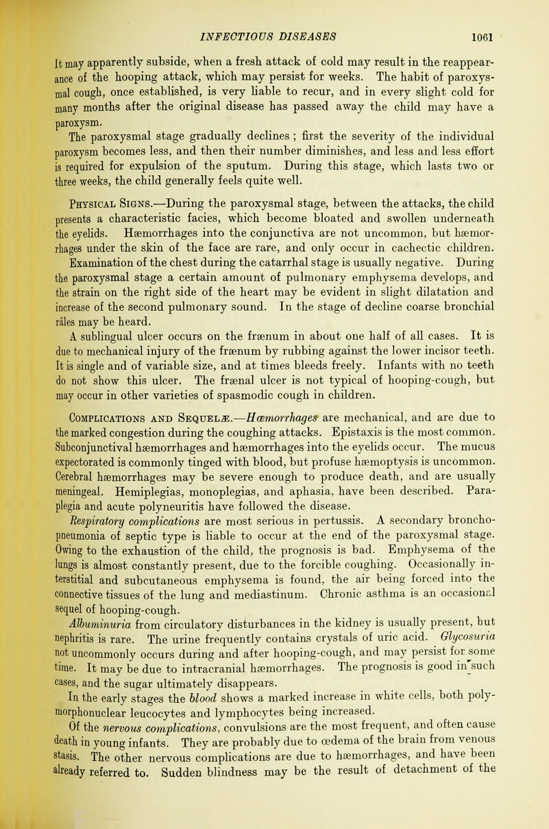 It may apparently subside, when a fresh attack of cold may result in the reappear- ance of the hooping attack, which may persist for weeks. The habit of paroxys- mal cough, once established, is very liable to recur, and in every slight cold for many months after the original disease has passed away the child may have a paroxysm. The paroxysmal stage gradually declines ; first the severity of the individual paroxysm becomes less, and then their number diminishes, and less and less effort is required for expulsion of the sputum. During this stage, which lasts two or three weeks, the child generally feels quite well. Physical Signs.—During the paroxysmal stage, between the attacks, the child presents a characteristic facies, which become bloated and swollen underneath the eyelids. Haemorrhages into the conjunctiva are not uncommon, but haemor- rhages under the skin of the face are rare, and only occur in cachectic children. Examination of the chest during the catarrhal stage is usually negative. During the paroxysmal stage a certain amount of pulmonary emphysema develops, and the strain on the right side of the heart may be evident in slight dilatation and increase of the second pulmonary sound. In the stage of decline coarse bronchial rales may be heard. A sublingual ulcer occurs on the fraenum in about one half of all cases. It is due to mechanical injury of the fraenum by rubbing against the lower incisor teeth. It is single and of variable size, and at times bleeds freely. Infants with no teeth do not show this ulcer. The frsenal ulcer is not typical of hooping-cough, but may occur in other varieties of spasmodic cough in children. Complications and Sequels.—Hcemorrhages are mechanical, and are due to the marked congestion during the coughing attacks. Epistaxis is the most common. Subconjunctival haemorrhages and haemorrhages into the eyelids occur. The mucus expectorated is commonly tinged with blood, but profuse haemoptysis is uncommon. Cerebral haemorrhages may be severe enough to produce death, and are usually meningeal. Hemiplegias, monoplegias, and aphasia, have been described. Para- plegia and acute polyneuritis have followed the disease. Respiratory complications are most serious in pertussis. A secondary broncho- pneumonia of septic type is liable to occur at the end of the paroxysmal stage. Owing to the exhaustion of the child, the prognosis is bad. Emphysema of the lungs is almost constantly present, due to the forcible coughing. Occasionally in- terstitial and subcutaneous emphysema is found, the air being forced into the connective tissues of the lung and mediastinum. Chronic asthma is an occasional sequel of hooping-cough. Albuminuria from circulatory disturbances in the kidney is usually present, but nephritis is rare. The urine frequently contains crystals of uric acid. Glycosuria not uncommonly occurs during and after hooping-cough, and may persist for some time. It may be due to intracranial haemorrhages. The prognosis is good in'such cases, and the sugar ultimately disappears. In the early stages the blood shows a marked increase in white cells, both poly- morphonuclear leucocytes and lymphocytes being increased. Of the nervous complications, convulsions are the most frequent, and often cause death in young infants. They are probably due to oedema of the brain from venous stasis. The other nervous complications are due to haemorrhages, and have been already referred to. Sudden blindness may be the result of detachment of the