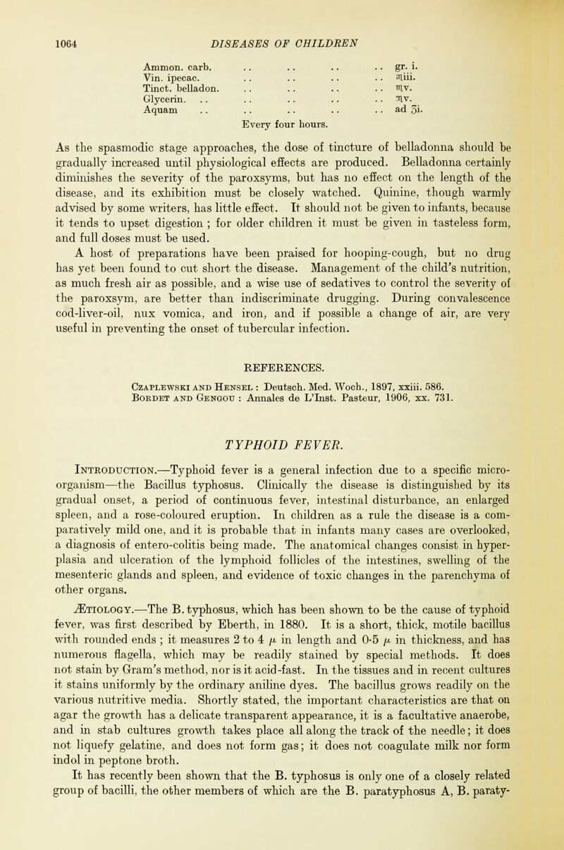 Amnion, carb. Vin. ipecac. Tinct. belladon. Glycerin. Aquam Every four hours. gr. l. iriiii. IH.V. niv. ad 5i. As the spasmodic stage approaches, the dose of tincture of belladonna should be gradually increased until physiological effects are produced. Belladonna certainly diminishes the severity of the paroxsyms, but has no effect on the length of the disease, and its exhibition must be closely watched. Quinine, though warmly advised by some writers, has little effect. It should not be given to infants, because it tends to upset digestion ; for older children it must be given in tasteless form, and full doses must be used. A host of preparations have been praised for hooping-cough, but no drug has yet been found to cut short the disease. Management of the child's nutrition, as much fresh air as possible, and a wise use of sedatives to control the severity of the paroxsym, are better than indiscriminate drugging. During convalescence cod-liver-oil, nux vomica, and iron, and if possible a change of air, are very useful in preventing the onset of tubercular infection. REFERENCES. Czaplewski and Hensel : Deutsch. Med. Woch., 1897, xxiii. 586. Bordet and Gengou : Annates de L'Inst. Pasteur, 1906, xx. 731. TYPHOID FEVER. Introduction.—Typhoid fever is a general infection due to a specific micro- organism—the Bacillus typhosus. Clinically the disease is distinguished by its gradual onset, a period of continuous fever, intestinal disturbance, an enlarged spleen, and a rose-coloured eruption. In children as a rule the disease is a com- paratively mild one, and it is probable that in infants many cases are overlooked, a diagnosis of entero-colitis being made. The anatomical changes consist in hyper- plasia and ulceration of the lymphoid follicles of the intestines, swelling of the mesenteric glands and spleen, and evidence of toxic changes in the parenchyma of other organs. ^Etiology.—The B. typhosus, which has been shown to be the cause of typhoid fever, was first described by Eberth, in 1880. It is a short, thick, motile bacillus with rounded ends ; it measures 2 to 4 /t in length and 05 /x in thickness, and has numerous flagella, which may be readily stained by special methods. It does not stain by Gram's method, nor is it acid-fast. In the tissues and in recent cultures it stains uniformly by the ordinary aniline dyes. The bacillus grows readily on the various nutritive media. Shortly stated, the important characteristics are that on agar the growth has a delicate transparent appearance, it is a facultative anaerobe, and in stab cultures growth takes place all along the track of the needle; it does not liquefy gelatine, and does not form gas; it does not coagulate milk nor form indol in peptone broth. It has recently been shown that the B. typhosus is only one of a closely related group of bacilli, the other members of which are the B. paratyphosus A, B. paraty-