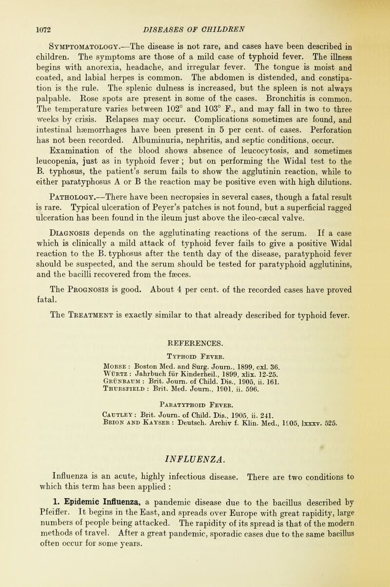 Symptomatology.—The disease is not rare, and cases have been described in children. The symptoms are those of a mild case of typhoid fever. The illness begins with anorexia, headache, and irregular fever. The tongue is moist and coated, and labial herpes is common. The abdomen is distended, and constipa- tion is the rule. The splenic dulness is increased, but the spleen is not always palpable. Rose spots are present in some of the cases. Bronchitis is common. The temperature varies between 102° and 103° F., and may fall in two to three weeks by crisis. Relapses may occur. Complications sometimes are found, and intestinal hemorrhages have been present in 5 per cent, of cases. Perforation has not been recorded. Albuminuria, nephritis, and septic conditions, occur. Examination of the blood shows absence of leucocytosis, and sometimes leucopenia, just as in typhoid fever ; but on performing the Widal test to the B. typhosus, the patient's serum fails to show the agglutinin reaction, while to either paratyphosus A or B the reaction may be positive even with high dilutions. Pathology.—There have been necropsies in several cases, though a fatal result is rare. Typical ulceration of Peyer's patches is not found, but a superficial ragged ulceration has been found in the ileum just above the ileo-csecal valve. Diagnosis depends on the agglutinating reactions of the serum. If a case which is clinically a mild attack of typhoid fever fails to give a positive Widal reaction to the B. typhosus after the tenth day of the disease, paratyphoid fever should be suspected, and the serum should be tested for paratyphoid agglutinins, and the bacilli recovered from the faeces. The Prognosis is good. About 4 per cent, of the recorded cases have proved fatal. The Treatment is exactly similar to that already described for typhoid fever. REFERENCES. Typhoid Fever. Morse : Boston Med. and Surg. Journ., 1899, cxl. 36. WtiRTZ : Jahrbuch fur Kinderheil., 1899, xlix. 12-25. Grunbaum : Brit. Journ. of Child. Die., 1905, ii. 161. Thtjrsfield : Brit. Med. Journ., 1901, ii. 596. Paratyphoid Fever. Cautley : Brit. Journ. of Child. Dis., 1905, ii. 241. Brion and Kayser : Deutsch. Archiv f. Klin. Med., H05, lxxxv. 525. INFLUENZA. Influenza is an acute, highly infectious disease. There are two conditions to which this term has been applied : 1. Epidemic Influenza, a pandemic disease due to the bacillus described by Pfeiffer. It begins in the East, and spreads over Europe with great rapidity, large numbers of people being attacked. The rapidity of its spread is that of the modern methods of travel. After a great pandemic, sporadic cases due to the same bacillus often occur for some years.
