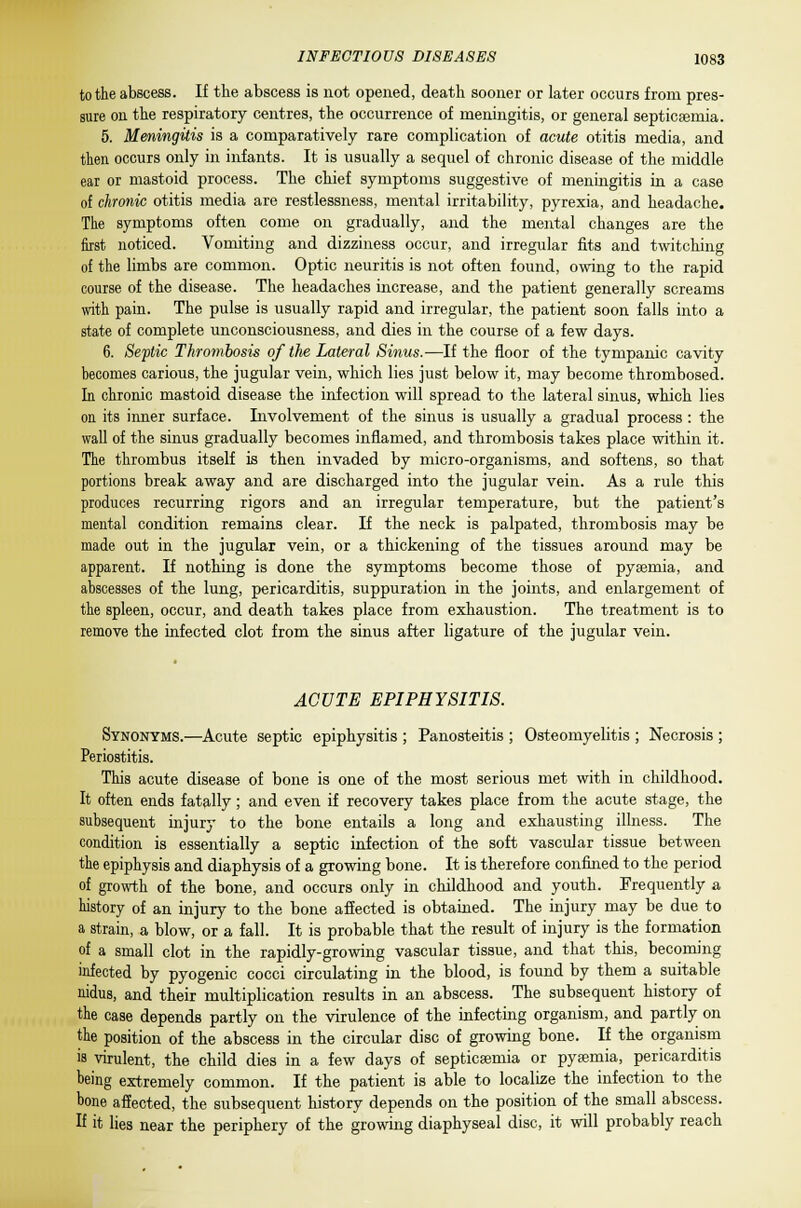 to the abscess. If the abscess is not opened, death sooner or later occurs from pres- sure on the respiratory centres, the occurrence of meningitis, or general septicaemia. 5. Meningitis is a comparatively rare complication of acute otitis media, and then occurs only in infants. It is usually a sequel of chronic disease of the middle ear or mastoid process. The chief symptoms suggestive of meningitis in a case of chronic otitis media are restlessness, mental irritability, pyrexia, and headache. The symptoms often come on gradually, and the mental changes are the first noticed. Vomiting and dizziness occur, and irregular fits and twitching of the limbs are common. Optic neuritis is not often found, owing to the rapid course of the disease. The headaches increase, and the patient generally screams with pain. The pulse is usually rapid and irregular, the patient soon falls into a state of complete unconsciousness, and dies in the course of a few days. 6. Septic Thrombosis of the Lateral Sinus.—If the floor of the tympanic cavity becomes carious, the jugular vein, which lies just below it, may become thrombosed. In chronic mastoid disease the infection will spread to the lateral sinus, which lies on its inner surface. Involvement of the sinus is usually a gradual process : the wall of the sinus gradually becomes inflamed, and thrombosis takes place within it. The thrombus itself is then invaded by micro-organisms, and softens, so that portions break away and are discharged into the jugular vein. As a rule this produces recurring rigors and an irregular temperature, but the patient's mental condition remains clear. If the neck is palpated, thrombosis may be made out in the jugular vein, or a thickening of the tissues around may be apparent. If nothing is done the symptoms become those of pyaemia, and abscesses of the lung, pericarditis, suppuration in the joints, and enlargement of the spleen, occur, and death takes place from exhaustion. The treatment is to remove the infected clot from the sinus after ligature of the jugular vein. ACUTE EPIPHYSITIS. Synonyms.—Acute septic epiphysitis ; Panosteitis ; Osteomyelitis ; Necrosis ; Periostitis. This acute disease of bone is one of the most serious met with in childhood. It often ends fatally; and even if recovery takes place from the acute stage, the subsequent injury to the bone entails a long and exhausting illness. The condition is essentially a septic infection of the soft vascular tissue between the epiphysis and diaphysis of a growing bone. It is therefore confined to the period of growth of the bone, and occurs only in childhood and youth. Frequently a history of an injury to the bone affected is obtained. The injury may be due to a strain, a blow, or a fall. It is probable that the result of injury is the formation of a small clot in the rapidly-growing vascular tissue, and that this, becoming infected by pyogenic cocci circulating in the blood, is found by them a suitable nidus, and their multiplication results in an abscess. The subsequent history of the case depends partly on the virulence of the infecting organism, and partly on the position of the abscess in the circular disc of growing bone. If the organism is virulent, the child dies in a few days of septicaemia or pyaemia, pericarditis being extremely common. If the patient is able to localize the infection to the bone affected, the subsequent history depends on the position of the small abscess. H it lies near the periphery of the growing diaphyseal disc, it will probably reach