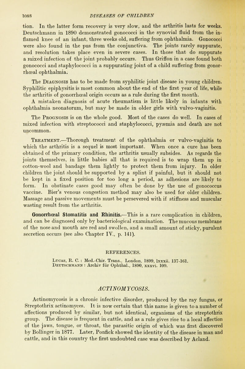 tion. In the latter form recovery is very slow, and the arthritis lasts for weeks. Deutschniann in 1890 demonstrated gonococci in the synovial fluid from the in- flamed knee of an infant, three weeks old, suffering from ophthalmia. Gonococci were also found in the pus from the conjunctiva. The joints rarely suppurate, and resolution takes place even in severe cases. In those that do suppurate a mixed infection of the joint probably occurs. Thus Griffon in a case found both gonococci and staphylococci in a suppurating joint of a child suffering from gonor- rhoea! ophthalmia. The Diagnosis has to be made from syphilitic joint disease in young children. Syphilitic epiphysitis is most common about the end of the first year of life, while the arthritis of gonorrhceal origin occurs as a rule during the first month. A mistaken diagnosis of acute rheumatism is little likely in infants with ophthalmia neonatorum, but may be made in older girls with vulvo-vaginitis. The Prognosis is on the whole good. Most of the cases do well. In cases of mixed infection with streptococci and staphylococci, pyaemia and death are not uncommon. Treatment.—Thorough treatment of the ophthalmia or vulvo-vaginitis to which the arthritis is a sequel is most important. When once a cure has been obtained of the primary condition, the arthritis usually subsides. As regards the joints themselves, in little babies all that is required is to wrap them up in cotton-wool and bandage them lightly to protect them from injury. In older children the joint should be supported by a splint if painful, but it should not be kept in a fixed position for too long a period, as adhesions are likely to form. In obstinate cases good may often be done by the use of gonococcus vaccine. Bier's venous congestion method may also be used for older children. Massage and passive movements must be persevered with if stiffness and muscular wasting result from the arthritis. Gonorrhceal Stomatitis and Rhinitis.—This is a rare complication in children, and can be diagnosed only by bacteriological examination. The mucous membrane of the nose and mouth are red and swollen, and a small amount of sticky, purulent secretion occurs (see also Chapter IV., p. 141). REFERENCES. Lucas, R. C. : Med.-Chir. Trans., London, 1899, lxxxii. 137-161. Deutschmann : Archiv fur Ophthal., 1890, xxxvi. 109. ACTINOMYCOSIS. Actinomycosis is a chronic infective disorder, produced by the ray fungus, or Streptothrix actinomyces. It is now certain that this name is given to a number of affections produced by similar, but not identical, organisms of the streptothrix group. The disease is frequent in cattle, and as a rule gives rise to a local affection of the jaws, tongue, or throat, the parasitic origin of which was first discovered by Bollinger in 1877. Later, Ponfick showed the identity of the disease in man and cattle, and in this country the first undoubted case was described by Acland.