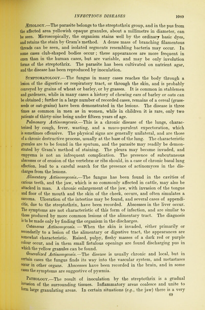 ^Etiology.—The parasite belongs to the streptothrix group, and in the pus from the affected area yellowish opaque granules, about a millimetre in diameter, can be seen. Microscopically, the organism stains well by the ordinary basic dyes, and retains the stain by Gram's method. A dense mass of branching filamentous threads can be seen, and isolated segments resembling bacteria may occur. In some cases club-shaped bodies occur ; these appearances are more frequent in oxen than in the human cases, but are variable, and may be only involution forms of the streptothrix. The parasite has been cultivated on nutrient agar, and the disease has been reproduced by inoculation. Symptomatology.—The fungus in many cases reaches the body through a lesion of the digestive or respiratory tract, or through the skin, and is probably conveyed by grains of wheat or barley, or by grasses. It is common in stablemen and gardeners, while in many cases a history of chewing ears of barley or oats can he obtained ; further in a large number of recorded cases, remains of a cereal (grass- seeds or oat-grains) have been demonstrated in the lesions. The disease is three times as common in men as in women, while in children it is rare, only two patients of thirty-nine being under fifteen years of age. Pulmonary Actinomycosis.—This is a chronic disease of the lungs, charac- terized by cough, fever, wasting, and a muco-purulent expectoration, which is sometimes offensive. The physical signs are generally unilateral, and are those of a chronic destructive process, usually at the base of the lung. The characteristic granules are to be found in the sputum, and the parasite may readily be demon- strated by Gram's method of staining. The pleura may become invaded, and empyema is not an infrequent complication. The presence of subcutaneous abscesses or of erosion of the vertebrae or ribs should, in a case of chronic basal lung affection, lead to a careful search for the presence of actinomyces in the dis- charges from the lesions. Alimentary Actinomycosis.—The fungus has been found in the cavities of carious teeth, and the jaw, which is so commonly affected in cattle, may also be attacked in man. A chronic enlargement of the jaw, with invasion of the tongue and floor of the mouth and the skin of the cheek, occurs, and often simulates a sarcoma. Ulceration of the intestine may be found, and several cases of appendi- citis, due to the streptothrix, have been recorded. Abscesses in the liver occur. The symptoms are not characteristic of this form of infection, and are similar to those produced by more common lesions of the alimentary tract. The diagnosis is to he made only by finding the organism in the discharges. Cutaneous Actinomycosis. — When the skin is invaded, either primarily or secondarily to a lesion of the alimentary or digestive tract, the appearances are somewhat characteristic. Raised, pulpy, fleshy masses of a dark red or purple colour occur, and in them small fistulous openings are found discharging pus in which the yellow granules can be found. Generalized Actinomycosis.—The disease is usually chronic and local, but in certain cases the fungus finds its way into the vascular system, and metastases occur in other organs. Abscesses have been recorded in the brain, and in some cases the symptoms are suggestive of pyaemia. Pathology.—The result of inoculation by the streptothrix is a gradual invasion of the surrounding tissues. Inflammatory areas coalesce and unite to form large granulating areas. In certain situations {e.g., the jaw) there is a very 69
