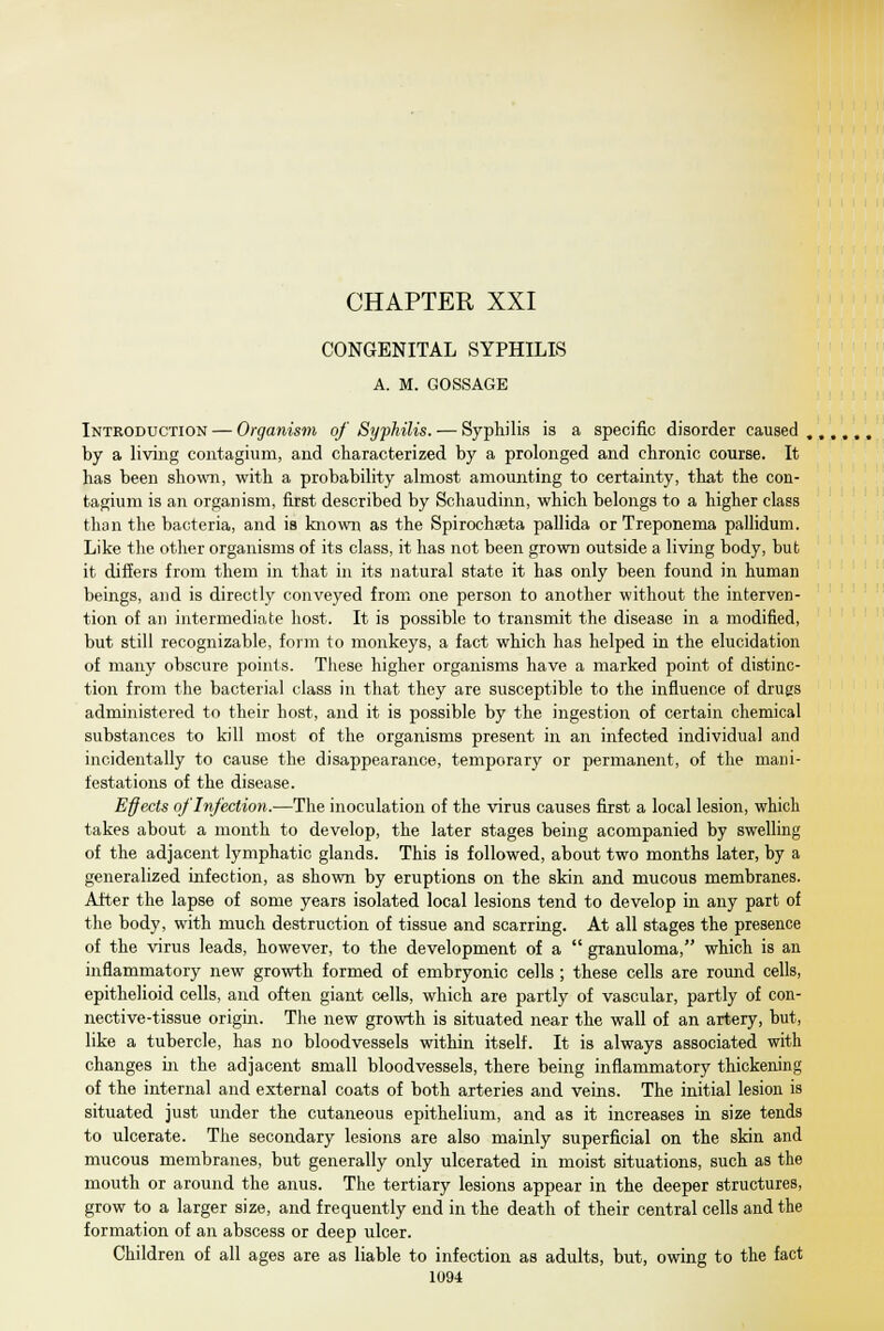 CHAPTER XXI CONGENITAL SYPHILIS A. M. GOSSAGE Introduction — Organism of Syphilis. — Syphilis is a specific disorder caused , by a living contagium, and characterized by a prolonged and chronic course. It has been shown, with a probability almost amounting to certainty, that the con- tagium is an organism, first described by Schaudinn, which belongs to a higher class than the bacteria, and is known as the Spiroehseta pallida or Treponema pallidum. Like the other organisms of its class, it has not been grown outside a living body, but it differs from them in that in its natural state it has only been found in human beings, and is directly conveyed from one person to another without the interven- tion of an intermediate host. It is possible to transmit the disease in a modified, but still recognizable, form to monkeys, a fact which has helped in the elucidation of many obscure points. These higher organisms have a marked point of distinc- tion from the bacterial class in that they are susceptible to the influence of drugs administered to their host, and it is possible by the ingestion of certain chemical substances to kill most of the organisms present in an infected individual and incidentally to cause the disappearance, temporary or permanent, of the mani- festations of the disease. Effects of Infection.—The inoculation of the virus causes first a local lesion, which takes about a month to develop, the later stages being acompanied by swelling of the adjacent lymphatic glands. This is followed, about two months later, by a generalized infection, as shown by eruptions on the skin and mucous membranes. After the lapse of some years isolated local lesions tend to develop in any part of the body, with much destruction of tissue and scarring. At all stages the presence of the virus leads, however, to the development of a  granuloma, which is an inflammatory new growth formed of embryonic cells ; these cells are round cells, epithelioid cells, and often giant cells, which are partly of vascular, partly of con- nective-tissue origin. The new growth is situated near the wall of an artery, hut, like a tubercle, has no bloodvessels within itself. It is always associated with changes in the adjacent small bloodvessels, there being inflammatory thickening of the internal and external coats of both arteries and veins. The initial lesion is situated just under the cutaneous epithelium, and as it increases in size tends to ulcerate. The secondary lesions are also mainly superficial on the skin and mucous membranes, but generally only ulcerated in moist situations, such as the mouth or around the anus. The tertiary lesions appear in the deeper structures, grow to a larger size, and frequently end in the death of their central cells and the formation of an abscess or deep ulcer. Children of all ages are as liable to infection as adults, but, owing to the fact