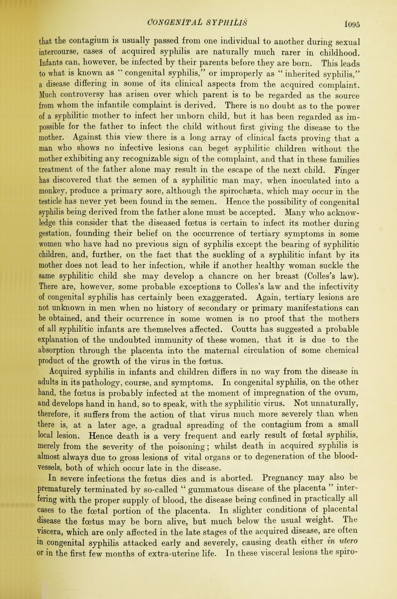 that the contagium is usually passed from one individual to another during sexual intercourse, cases of acquired syphilis are naturally much rarer in childhood. Infants can, however, be infected by their parents before they are born. This leads to what is known as  congenital syphilis, or improperly as  inherited syphilis, a disease differing in some of its clinical aspects from the acquired complaint- Much controversy has arisen over which parent is to be regarded as the source from whom the infantile complaint is derived. There is no doubt as to the power of a syphilitic mother to infect her unborn child, but it has been regarded as im- possible for the father to infect the child without first giving the disease to the mother. Against this view there is a long array of clinical facts proving that a man who shows no infective lesions can beget syphilitic children without the mother exhibiting any recognizable sign of the complaint, and that in these families treatment of the father alone may result in the escape of the next child. Finger has discovered that the semen of a syphilitic man may, when inoculated into a monkey, produce a primary sore, although the spirochaeta, which may occur in the testicle has never yet been found in the semen. Hence the possibility of congenital syphilis being derived from the father alone must be accepted. Many who acknow- ledge this consider that the diseased foetus is certain to infect its mother during gestation, founding their belief on the occurrence of tertiary symptoms in some women who have had no previous sign of syphilis except the bearing of syphilitic children, and, further, on the fact that the suckling of a syphilitic infant by its mother does not lead to her infection, while if another healthy woman suckle the same syphilitic child she may develop a chancre on her breast (Colles's law). There are, however, some probable exceptions to Colles's law and the infectivity of congenital syphilis has certainly been exaggerated. Again, tertiary lesions are not unknown in men when no history of secondary or primary manifestations can be obtained, and their ocurrence in some women is no proof that the mothers of all syphilitic infants are themselves affected. Coutts has suggested a probable explanation of the undoubted immunity of these women, that it is due to the absorption through the placenta into the maternal circulation of some chemical product of the growth of the virus in the foetus. Acquired syphilis in infants and children differs in no way from the disease in adults in its pathology, course, and symptoms. In congenital syphilis, on the other hand, the foetus is probably infected at the moment of impregnation of the ovum, and develops hand in hand, so to speak, with the syphilitic virus. Not unnaturally, therefore, it suffers from the action of that virus much more severely than when there is, at a later age, a gradual spreading of the contagium from a small local lesion. Hence death is a very frequent and early result of fcetal syphilis, merely from the severity of the poisoning; whilst death in acquired syphilis is almost always due to gross lesions of vital organs or to degeneration of the blood- vessels, both of which occur late in the disease. In severe infections the foetus dies and is aborted. Pregnancy may also be prematurely terminated by so-called  gummatous disease of the placenta  inter- fering with the proper supply of blood, the disease being confined in practically all cases to the foetal portion of the placenta. In slighter conditions of placental disease the foetus may be born alive, but much below the usual weight. The viscera, which are only affected in the late stages of the acquired disease, are often in congenital syphilis attacked early and severely, causing death either in utero or in the first few months of extra-uterine life. In these visceral lesions the spiro-