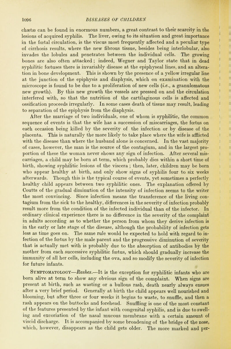 chaetae can be found in enormous numbers, a great contrast to their scarcity in the lesions of acquired syphilis. The liver, owing to its situation and great importance in the foetal circulation, is the viscus most frequently affected and a peculiar type of cirrhosis results, where the new fibrous tissue, besides being interlobular, also invades the lobules and penetrates between the individual cells. The growing bones are also often attacked ; indeed, Wegner and Taylor state that in dead syphilitic foetuses there is invariably disease at the epiphyseal lines, and an altera- tion in bone development. This is shown by the presence of a yellow irregular line at the junction of the epiphysis and diaphysis, which on examination with the microscope is found to be due to a proliferation of new cells {i.e., a granulomatous new growth). By this new growth the vessels are pressed on and the circulation interfered with, so that the nutrition of the cartilaginous cells is affected and ossification proceeds irregularly. In some cases death of tissue may result, leading to separation of the epiphysis from the diaphysis. After the marriage of two individuals, one of whom is syphilitic, the common sequence of events is that the wife has a succession of miscarriages, the foetus on each occasion being killed by the severity of the infection or by disease of the placenta. This is naturally the more likely to take place where the wife is afflicted with the disease than where the husband alone is concerned. In the vast majority of cases, however, the man is the source of the contagium, and in the largest pro- portion of these the woman never shows any sign of infection. After several mis- carriages, a child may be born at term, which probably dies within a short time of birth, showing syphilitic lesions of the viscera ; then, later, children may be born who appear healthy at birth, and only show signs of syphilis four to six weeks afterwards. Though this is the typical course of events, yet sometimes a perfectly healthy child appears between two syphilitic ones. The explanation offered by Coutts of the gradual diminution of the intensity of infection seems to the writer the most convincing. Since infection means the transference of the living con- tagium from the sick to the healthy, differences in the severity of infection probably result more from the condition of the infected individual than of the infector. In ordinary clinical experience there is no difference in the severity of the complaint in adults according as to whether the person from whom they derive infection is in the early or late stage of the disease, although the probability of infection gets less as time goes on. The same rule would be expected to hold with regard to in- fection of the fcetus by the male parent and the progressive diminution of severity that is actually met with is probably due to the absorption of antibodies by the mother from each successive syphilitic foetus, which should gradually increase the immunity of all her cells, including the ova, and so modify the severity of infection for future infants. Symptomatology—Rashes.—It is the exception for syphilitic infants who are born alive at term to show any obvious sign of the complaint. When signs are present at birth, such as wasting or a bullous rash, death nearly always ensues after a very brief period. Generally at birth the child appears well nourished and blooming, but after three or four weeks it begins to waste, to snuffle, and then a rash appears on the buttocks and forehead. Snuffling is one of the most constant of the features presented by the infant with congenital syphilis, and is due to swell- ing and excoriation of the nasal mucous membrane with a certain amount of viscid discharge. It is accompanied by some broadening of the bridge of the nose, which, however, disappears as the child gets older. The more marked and per-