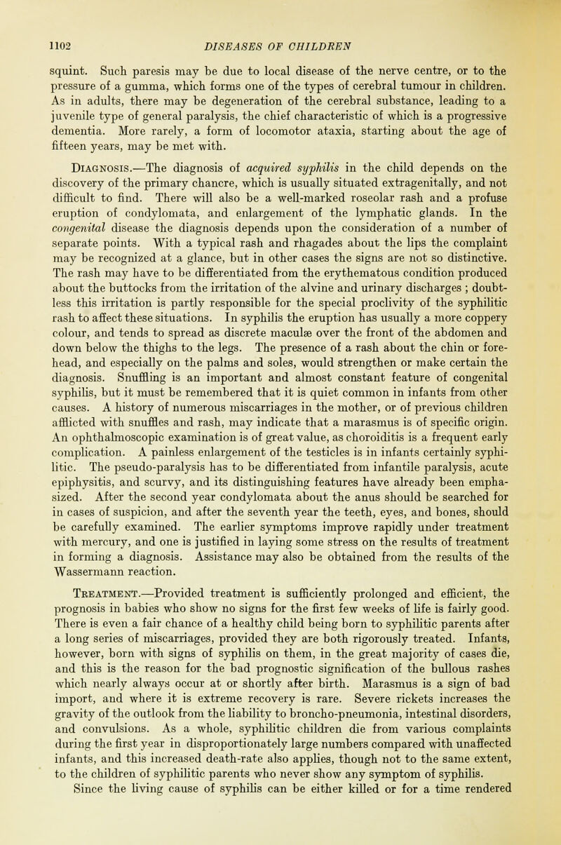 squint. Such paresis may be due to local disease of tie nerve centre, or to the pressure of a gumma, which forms one of the types of cerebral tumour in children. As in adults, there may be degeneration of the cerebral substance, leading to a juvenile type of general paralysis, the chief characteristic of which is a progressive dementia. More rarely, a form of locomotor ataxia, starting about the age of fifteen years, may be met with. Diagnosis.—The diagnosis of acquired syphilis in the child depends on the discovery of the primary chancre, which is usually situated extragenitally, and not difficult to find. There will also be a well-marked roseolar rash and a profuse eruption of condylomata, and enlargement of the lymphatic glands. In the congenital disease the diagnosis depends upon the consideration of a number of separate points. With a typical rash and rhagades about the lips the complaint may be recognized at a glance, but in other cases the signs are not so distinctive. The rash may have to be differentiated from the erythematous condition produced about the buttocks from the irritation of the alvine and urinary discharges ; doubt- less this irritation is partly responsible for the special proclivity of the syphilitic rash to affect these situations. In syphilis the eruption has usually a more coppery colour, and tends to spread as discrete maculae over the front of the abdomen and down below the thighs to the legs. The presence of a rash about the chin or fore- head, and especially on the palms and soles, would strengthen or make certain the diagnosis. Snuffling is an important and almost constant feature of congenital syphilis, but it must be remembered that it is quiet common in infants from other causes. A history of numerous miscarriages in the mother, or of previous children afflicted with snuffles and rash, may indicate that a marasmus is of specific origin. An ophthalmoscopic examination is of great value, as choroiditis is a frequent early complication. A painless enlargement of the testicles is in infants certainly syphi- litic. The pseudo-paralysis has to be differentiated from infantile paralysis, acute epiphysitis, and scurvy, and its distinguishing features have already been empha- sized. After the second year condylomata about the anus should be searched for in cases of suspicion, and after the seventh year the teeth, eyes, and bones, should be carefully examined. The earlier symptoms improve rapidly under treatment with mercury, and one is justified in laying some stress on the results of treatment in forming a diagnosis. Assistance may also be obtained from the results of the Wassermann reaction. Treatment.—Provided treatment is sufficiently prolonged and efficient, the prognosis in babies who show no signs for the first few weeks of life is fairly good. There is even a fair chance of a healthy child being born to syphilitic parents after a long series of miscarriages, provided they are both rigorously treated. Infants, however, born with signs of syphilis on them, in the great majority of cases die, and this is the reason for the bad prognostic signification of the bullous rashes which nearly always occur at or shortly after birth. Marasmus is a sign of bad import, and where it is extreme recovery is rare. Severe rickets increases the gravity of the outlook from the liability to broncho-pneumonia, intestinal disorders, and convulsions. As a whole, syphilitic children die from various complaints during the first year in disproportionately large numbers compared with unaffected infants, and this increased death-rate also applies, though not to the same extent, to the children of syphilitic parents who never show any symptom of syphilis. Since the living cause of syphilis can be either killed or for a time rendered