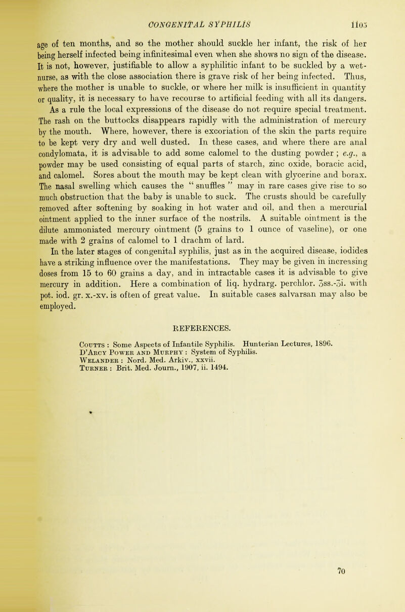 age of ten months, and so the mother should suckle her infant, the risk of her being herself infected being infinitesimal even when she shows no sign of the disease. It is not, however, justifiable to allow a syphilitic infant to be suckled by a wet- nurse, as with the close association there is grave risk of her being infected. Thus, where the mother is unable to suckle, or where her milk is insufficient in quantity or quality, it is necessary to have recourse to artificial feeding with all its dangers. As a rule the local expressions of the disease do not require special treatment. The rash on the buttocks disappears rapidly with the administration of mercury by the mouth. Where, however, there is excoriation of the skin the parts require to be kept very dry and well dusted. In these cases, and where there are anal condylomata, it is advisable to add some calomel to the dusting powder ; e.g., a powder may be used consisting of equal parts of starch, zinc oxide, boracic acid, and calomel. Sores about the mouth may be kept clean with glycerine and borax. The nasal swelling which causes the  snuffles  may in rare cases give rise to so much obstruction that the baby is unable to suck. The crusts should be carefully removed after softening by soaking in hot water and oil, and then a mercurial ointment applied to the inner surface of the nostrils. A suitable ointment is the dilute ammoniated mercury ointment (5 grains to 1 ounce of vaseline), or one made with 2 grains of calomel to 1 drachm of lard. In the later stages of congenital syphilis, just as in the acquired disease, iodides have a striking influence over the manifestations. They may be given in increasing doses from 15 to 60 grains a day, and in intractable cases it is advisable to give mercury in addition. Here a combination of liq. hydrarg. perchlor. 3ss.-5i. with pot. iod. gr. x.-xv. is often of great value. In suitable cases salvarsan may also be employed. REFERENCES. Coutts : Sonic Aspects of Infantile Syphilis. Hunterian Lectures, 1890. D'Akcy Power and Murphy : System of Syphilis. Welander : Nord. Med. Arkiv., xxvii. Turner : Brit. Med. Journ., 1907, ii. 1494. 70