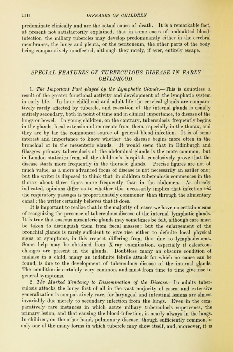 predominate clinically and are the actual cause of death. It is a remarkable fact, at present not satisfactorily explained, that in some cases of undoubted blood- infection the miliary tubercles may develop predominantly either in the cerebral membranes, the lungs and pleura, or the peritoneum, the other parts of the body being comparatively unaffected, although they rarely, if ever, entirely escape. SPECIAL FEATURES OF TUBERCULOUS DISEASE IN EARLY CHILDHOOD. 1. The Important Part played by the Lymphatic Glands.—This is doubtless a result of the greater functional activity and development of the lymphatic system in early life. In later childhood and adult life the cervical glands are compara- tively rarely affected by tubercle, and caseation of the internal glands is usually entirely secondary, both in point of time and in clinical importance, to disease of the lungs or bowel. In young children, on the contrary, tuberculosis frequently begins in the glands, local extension often occurs from them, especially in the thorax, and they are by far the commonest source of general blood-infection. It is of some interest and importance to know whether the disease begins more often in the bronchial or in the mesenteric glands. It would seem that in Edinburgh and Glasgow primary tuberculosis of the abdominal glands is the more common, but in London statistics from all the children's hospitals conclusively prove that the disease starts more frequently in the thoracic glands. Precise figures are not of much value, as a more advanced focus of disease is not necessarily an earlier one; but the writer is disposed to think that in children tuberculosis commences in the thorax about three times more frequently than in the abdomen. As already indicated, opinions differ as to whether this necessarily implies that infection via the respiratory passages is proportionately commoner than through the alimentary canal; the writer certainly believes that it does. It is important to realize that in the majority of cases we have no certain means of recognizing the presence of tuberculous disease of the internal lymphatic glands. It is true that caseous mesenteric glands may sometimes be felt, although care must be taken to distinguish them from faecal masses ; but the enlargement of the bronchial glands is rarely sufficient to give rise either to definite local physical signs or symptoms, in this respect differing from that due to lymphadenoma. Some help may be obtained from X-ray examination, especially if calcareous changes are present in the glands. Doubtless many an obscure condition of malaise in a child, many an indefinite febrile attack for which no cause can be found, is due to the development of tuberculous disease of the internal glands. The condition is certainly very common, and must from time to time give rise to general symptoms. 2. The Marked Tendency to Dissemination of the Disease.—In adults tuber- culosis attacks the lungs first of all in the vast majority of cases, and extensive generalization is comparatively rare, for laryngeal and intestinal lesions are almost invariably due merely to secondary infection from the lungs. Even in the com- paratively rare instances in which acute miliary tuberculosis supervenes, the primary lesion, and that causing the blood-infection, is nearly always in the lungs. In children, on the other hand, pulmonary disease, though sufficiently common, is only one of the many forms in which tubercle may show itself, and, moreover, it is