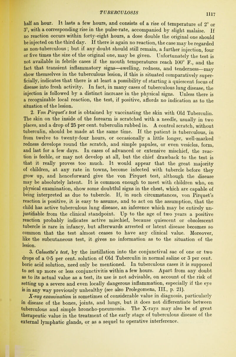 half an hour. It lasts a few hours, and consists of a rise of temperature of 2° or 3°, with a corresponding rise in the pulse-rate, accompanied by slight malaise. If no reaction occurs within forty-eight hours, a dose double the original one should be injected on the third day. If there is again no reaction, the case may be regarded as non-tuberculous ; but if any doubt should still remain, a further injection, four or five times the size of the original one, may be given. Unfortunately the test is not available in febrile cases if the mouth temperatures reach 100° F., and the fact that transient inflammatory signs—swelling, redness, and tenderness may show themselves in the tuberculous lesion, if this is situated comparatively super- ficially, indicates that there is at least a possibility of starting a quiescent focus of disease into fresh activity. In fact, in many cases of tuberculous lung disease, the injection is followed by a distinct increase in the physical signs. Unless there is a recognizable local reaction, the test, if positive, affords no indication as to the situation of the lesion. 2. Von Pirquet's test is obtained by vaccinating the skin with Old Tuberculin. The skin on the inside of the forearm is scratched with a needle, usually in two places, and a drop of 25 per cent, tuberculin rubbed in. A control scratch, without tuberculin, should be made at the same time. If the patient is tuberculous, in from twelve to twenty-four hours, or occasionally a little longer, well-marked redness develops round the scratch, and simple papules, or even vesicles, form, and last for a few days. In cases of advanced or extensive mischief, the reac- tion is feeble, or may not develop at all, but the chief drawback to the test is that it really proves too much. It would appear that the great majority of children, at any rate in towns, become infected with tubercle before they grow up, and henceforward give the von Pirquet test, although the disease may be absolutely latent. It is common enough to meet with children who, on physical examination, show some doubtful signs in the chest, which are capable of being interpreted as due to tubercle. If, in such circumstances, von Pirquet's reaction is positive, it is easy to assume, and to act on the assumption, that the child has active tuberculous lung disease, an inference which may be entirely un- justifiable from the clinical standpoint. Up to the age of two years a positive reaction probably indicates active mischief, because quiescent or obsolescent tubercle is rare in infancy, but afterwards arrested or latent disease becomes so common that the test almost ceases to have any clinical value. Moreover, like the subcutaneous test, it gives no information as to the situation of the lesion. 3. Cahnette's test, by the instillation into the conjunctival sac of one or two drops of a 0-5 per cent, solution of Old Tuberculin in normal saline or 3 per cent, boric acid solution, need only be mentioned. In tuberculous cases it is supposed to set up more or less conjunctivitis within a few hours. Apart from any doubt as to its actual value as a test, its use is not advisable, on account of the risk of setting up a severe and even locally dangerous inflammation, especially if the eye is in any way previously unhealthy (see also Prolegomena, III., p. 21). X-ray examination is sometimes of considerable value in diagnosis, particularly in disease of the bones, joints, and lungs, but it does not differentiate between tuberculous and simple broncho-pneumonia. The X-rays may also be of great therapeutic value in the treatment of the early stage of tuberculous disease of the external lymphatic glands, or as a sequel to operative interference.