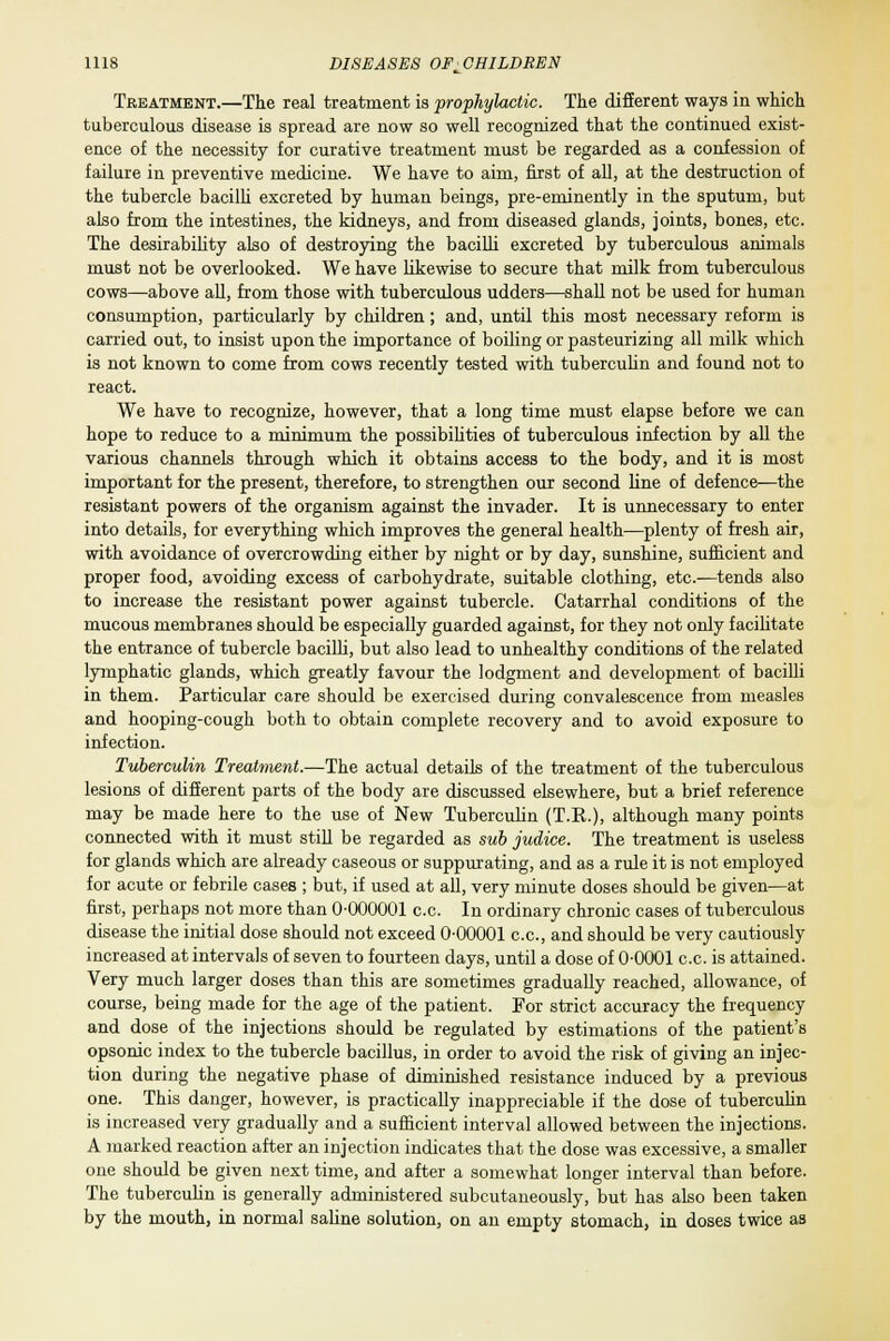 Treatment.—The real treatment is prophylactic. The different ways in which tuberculous disease is spread are now so well recognized that the continued exist- ence of the necessity for curative treatment must be regarded as a confession of failure in preventive medicine. We have to aim, first of all, at the destruction of the tubercle bacilli excreted by human beings, pre-eminently in the sputum, but also from the intestines, the kidneys, and from diseased glands, joints, bones, etc. The desirability also of destroying the bacilli excreted by tuberculous animals must not be overlooked. We have likewise to secure that milk from tuberculous cows—above all, from those with tuberculous udders—shall not be used for human consumption, particularly by children; and, until this most necessary reform is carried out, to insist upon the importance of boiling or pasteurizing all milk which is not known to come from cows recently tested with tuberculin and found not to react. We have to recognize, however, that a long time must elapse before we can hope to reduce to a minimum the possibilities of tuberculous infection by all the various channels through which it obtains access to the body, and it is most important for the present, therefore, to strengthen our second line of defence—the resistant powers of the organism against the invader. It is unnecessary to enter into details, for everything which improves the general health—plenty of fresh air, with avoidance of overcrowding either by night or by day, sunshine, sufficient and proper food, avoiding excess of carbohydrate, suitable clothing, etc.—tends also to increase the resistant power against tubercle. Catarrhal conditions of the mucous membranes should be especially guarded against, for they not only facilitate the entrance of tubercle bacilli, but also lead to unhealthy conditions of the related lymphatic glands, which greatly favour the lodgment and development of bacilli in them. Particular care should be exercised during convalescence from measles and hooping-cough both to obtain complete recovery and to avoid exposure to infection. Tuberculin Treatment.—The actual details of the treatment of the tuberculous lesions of different parts of the body are discussed elsewhere, but a brief reference may be made here to the use of New Tuberculin (T.K.), although many points connected with it must still be regarded as sub judice. The treatment is useless for glands which are already caseous or suppurating, and as a rule it is not employed for acute or febrile cases ; but, if used at all, very minute doses should be given—at first, perhaps not more than 0-000001 c.c. In ordinary chronic cases of tuberculous disease the initial dose should not exceed 0-00001 c.c, and should be very cautiously increased at intervals of seven to fourteen days, until a dose of 0-0001 c.c. is attained. Very much larger doses than this are sometimes gradually reached, allowance, of course, being made for the age of the patient. For strict accuracy the frequency and dose of the injections should be regulated by estimations of the patient's opsonic index to the tubercle bacillus, in order to avoid the risk of giving an injec- tion during the negative phase of diminished resistance induced by a previous one. This danger, however, is practically inappreciable if the dose of tuberculin is increased very gradually and a sufficient interval allowed between the injections. A marked reaction after an injection indicates that the dose was excessive, a smaller one should be given next time, and after a somewhat longer interval than before. The tuberculin is generally administered subcutaneously, but has also been taken by the mouth, in normal saline solution, on an empty stomach, in doses twice as