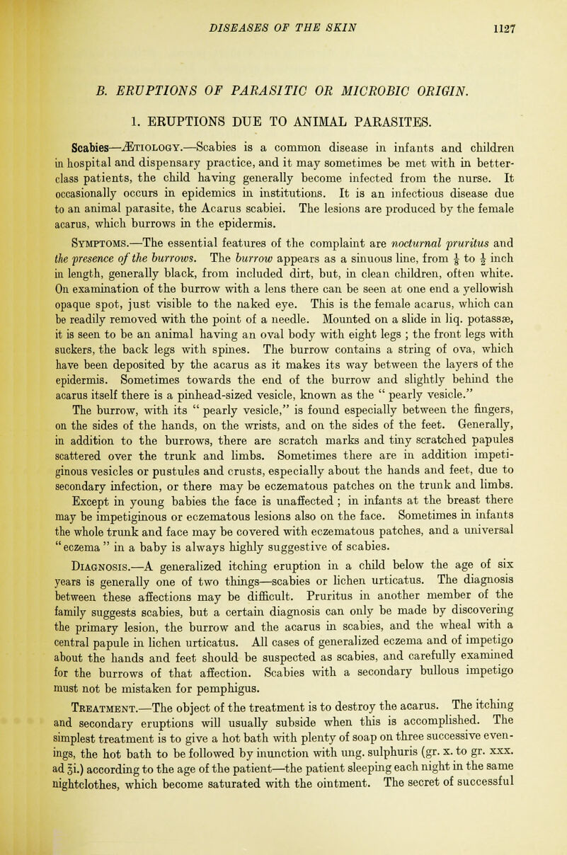 B. ERUPTIONS OF PARASITIC OR MICROBIC ORIGIN. 1. EEUPTIONS DUE TO ANIMAL PARASITES. Scabies—iETioLOGY.—Scabies is a common disease in infants and children in hospital and dispensary practice, and it may sometimes be met with in better- class patients, the child having generally become infected from the nurse. It occasionally occurs in epidemics in institutions. It is an infectious disease due to an animal parasite, the Acarus scabiei. The lesions are produced by the female acarus, which burrows in the epidermis. Symptoms.—The essential features of the complaint are nocturnal pruritus and the presence of the burrows. The burrow appears as a sinuous line, from f to \ inch in length, generally black, from included dirt, but, in clean children, often white. On examination of the burrow with a lens there can be seen at one end a yellowish opaque spot, just visible to the naked eye. This is the female acarus, which can be readily removed with the point of a needle. Mounted on a slide in liq. potassse, it is seen to be an animal having an oval body with eight legs ; the front legs with suckers, the back legs with spines. The burrow contains a string of ova, which have been deposited by the acarus as it makes its way between the layers of the epidermis. Sometimes towards the end of the burrow and slightly behind the acarus itself there is a pinhead-sized vesicle, known as the  pearly vesicle. The burrow, with its  pearly vesicle, is found especially between the fingers, on the sides of the hands, on the wrists, and on the sides of the feet. Generally, in addition to the burrows, there are scratch marks and tiny scratched papules scattered over the trunk and limbs. Sometimes there are in addition impeti- ginous vesicles or pustules and crusts, especially about the hands and feet, due to secondary infection, or there may be eczematous patches on the trunk and limbs. Except in young babies the face is unaffected ; in infants at the breast there may be impetiginous or eczematous lesions also on the face. Sometimes in infants the whole trunk and face may be covered with eczematous patches, and a universal eczema  in a baby is always highly suggestive of scabies. Diagnosis.—A generalized itching eruption in a child below the age of six years is generally one of two things—scabies or lichen urticatus. The diagnosis between these affections may be difficult. Pruritus in another member of the family suggests scabies, but a certain diagnosis can only be made by discovering the primary lesion, the burrow and the acarus in scabies, and the wheal with a central papule in lichen urticatus. All cases of generalized eczema and of impetigo about the hands and feet should be suspected as scabies, and carefully examined for the burrows of that affection. Scabies with a secondary bullous impetigo must not be mistaken for pemphigus. Treatment.—The object of the treatment is to destroy the acarus. The itching and secondary eruptions will usually subside when this is accomplished. The simplest treatment is to give a hot bath with plenty of soap on three successive even- ings, the hot bath to be followed by inunction with ung. sulphuris (gr. x. to gr. xxx. ad si.) according to the age of the patient—the patient sleeping each night in the same nightclothes, which become saturated with the ointment. The secret of successful