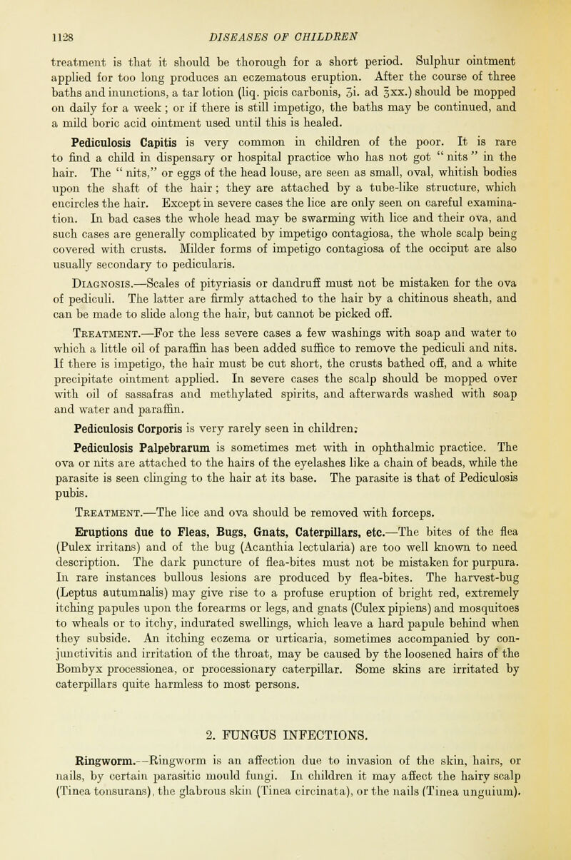 treatment is that it should be thorough for a short period. Sulphur ointment applied for too long produces an eczematous eruption. After the course of three baths and inunctions, a tar lotion (liq. picis carbonis, 5i- ad §xx.) should be mopped on daily for a week ; or if there is still impetigo, the baths may be continued, and a mild boric acid ointment used until this is healed. Pediculosis Capitis is very common in children of the poor. It is rare to find a child in dispensary or hospital practice who has not got  nits  in the hair. The  nits, or eggs of the head louse, are seen as small, oval, whitish bodies upon the shaft of the hair ; they are attached by a tube-like structure, which encircles the hair. Except in severe cases the lice are only seen on careful examina- tion. In bad cases the whole head may be swarming with lice and their ova, and such cases are generally complicated by impetigo contagiosa, the whole scalp being covered with crusts. Milder forms of impetigo contagiosa of the occiput are also usually secondary to pedicularis. Diagnosis.—Scales of pityriasis or dandruff must not be mistaken for the ova of pediculi. The latter are firmly attached to the hair by a chitinous sheath, and can be made to slide along the hair, but cannot be picked off. Treatment.—For the less severe cases a few washings with soap and water to which a little oil of paraffin has been added suffice to remove the pediculi and nits. If there is impetigo, the hair must be cut short, the crusts bathed off, and a white precipitate ointment applied. In severe cases the scalp should be mopped over with oil of sassafras and methylated spirits, and afterwards washed with soap and water and paraffin. Pediculosis Corporis is very rarely seen in children: Pediculosis Palpebrarum is sometimes met with in ophthalmic practice. The ova or nits are attached to the hairs of the eyelashes like a chain of beads, while the parasite is seen clinging to the hair at its base. The parasite is that of Pediculosis pubis. Treatment.—The lice and ova should be removed with forceps. Eruptions due to Fleas, Bugs, Gnats, Caterpillars, etc.—The bites of the flea (Pulex irritans) and of the bug (Acanthia lectularia) are too well known to need description. The dark puncture of flea-bites must not be mistaken for purpura. In rare instances bullous lesions are produced by flea-bites. The harvest-bug (Leptus autumnalis) may give rise to a profuse eruption of bright red, extremely itching papules upon the forearms or legs, and gnats (Culex pipiens) and mosquitoes to wheals or to itchy, indurated swellings, which leave a hard papule behind when they subside. An itching eczema or urticaria, sometimes accompanied by con- junctivitis and irritation of the throat, may be caused by the loosened hairs of the Bombyx processionea, or processionary caterpillar. Some skins are irritated by caterpillars quite harmless to most persons. 2. FUNGUS INFECTIONS. Ringworm.—Ringworm is an affection due to invasion of the skin, hairs, or nails, by certain parasitic mould fungi. In children it may affect the hairy scalp (Tinea tonsurans), the glabrous skin (Tinea circinata), or the nails (Tinea unguium).