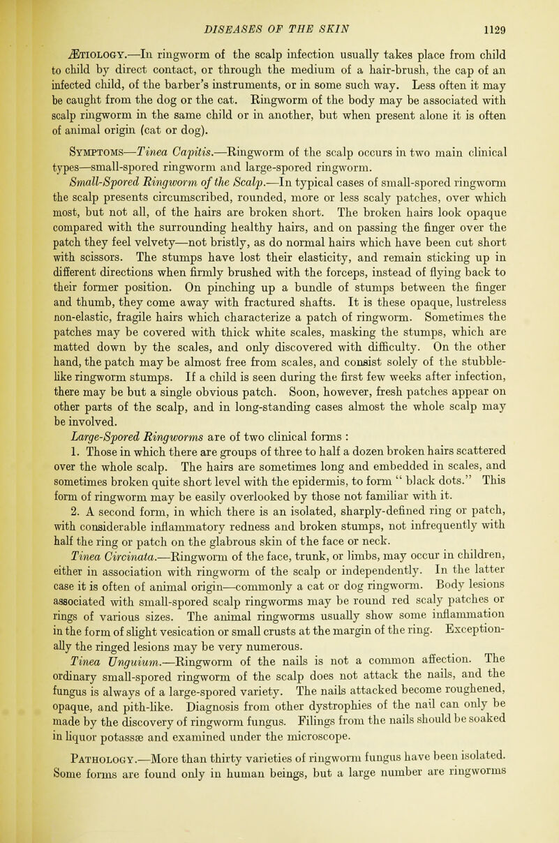 ^Etiology.—In ringworm of the scalp infection usually takes place from child to child by direct contact, or through the medium of a hair-brush, the cap of an infected child, of the barber's instruments, or in some such way. Less often it may be caught from the dog or the cat. Ringworm of the body may be associated with scalp ringworm in the same child or in another, but when present alone it is often of animal origin (cat or dog). Symptoms—Tinea Capitis.—Ringworm of the scalp occurs in two main clinical types—small-spored ringworm and large-spored ringworm. Small-Spored Ringworm of the Scalp.—In typical cases of small-spored ringworm the scalp presents circumscribed, rounded, more or less scaly patches, over which most, but not all, of the hairs are broken short. The broken hairs look opaque compared with the surrounding healthy hairs, and on passing the finger over the patch they feel velvety—not bristly, as do normal hairs which have been cut short with scissors. The stumps have lost their elasticity, and remain sticking up in different directions when firmly brushed with the forceps, instead of flying back to their former position. On pinching up a bundle of stumps between the finger and thumb, they come away with fractured shafts. It is these opaque, lustreless non-elastic, fragile hairs which characterize a patch of ringworm. Sometimes the patches may be covered with thick white scales, masking the stumps, which are matted down by the scales, and only discovered with difficulty. On the other hand, the patch may be almost free from scales, and consist solely of the stubble- like ringworm stumps. If a child is seen during the first few weeks after infection, there may be but a single obvious patch. Soon, however, fresh patches appear on other parts of the scalp, and in long-standing cases almost the whole scalp may be involved. Large-Scored Ringworms are of two clinical forms : 1. Those in which there are groups of three to half a dozen broken hairs scattered over the whole scalp. The hairs are sometimes long and embedded in scales, and sometimes broken quite short level with the epidermis, to form  black dots. This form of ringworm may be easily overlooked by those not familiar with it. 2. A second form, in which there is an isolated, sharply-defined ring or patch, with considerable inflammatory redness and broken stumps, not infrequently with half the ring or patch on the glabrous skin of the face or neck. Tinea Circinata.—Ringworm of the face, trunk, or limbs, may occur in children, either in association with ringworm of the scalp or independently. In the latter case it is often of animal origin—commonly a cat or dog ringworm. Body lesions associated with small-spored scalp ringworms may be round red scaly patches or rings of various sizes. The animal ringworms usually show some inflammation in the form of slight vesication or small crusts at the margin of the ring. Exception- ally the ringed lesions may be very numerous. Tinea Unguium.—Ringworm of the nails is not a common affection. The ordinary small-spored ringworm of the scalp does not attack the nails, and the fungus is always of a large-spored variety. The nails attacked become roughened, opaque, and pith-like. Diagnosis from other dystrophies of the nail can only be made by the discovery of ringworm fungus. Filings from the nails should be soaked in liquor potassae and examined under the microscope. Pathology.—More than thirty varieties of ringworm fungus have been isolated. Some forms are found only in human beings, but a large number are ringworms