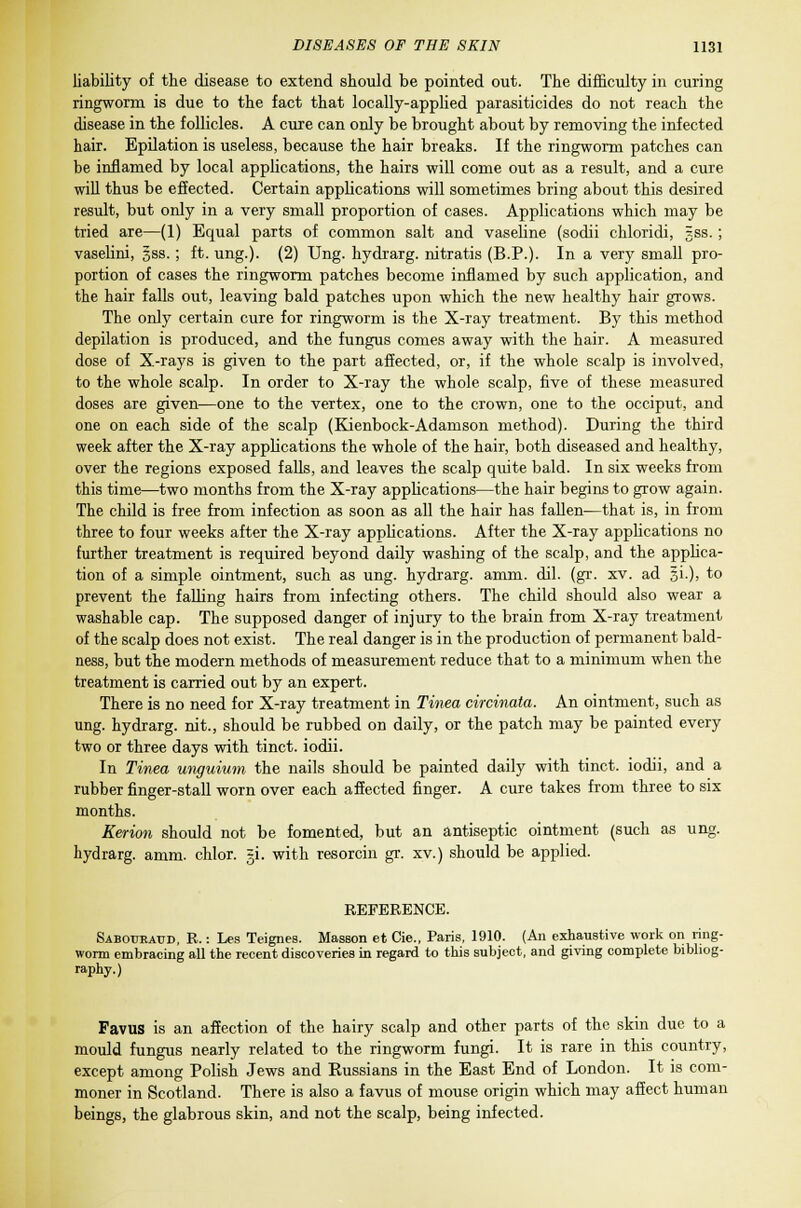 liability of the disease to extend should be pointed out. The difficulty in curing ringworm is due to the fact that locally-applied parasiticides do not reach the disease in the follicles. A cure can only be brought about by removing the infected hair. Epilation is useless, because the hair breaks. If the ringworm patches can be inflamed by local applications, the hairs will come out as a result, and a cure will thus be effected. Certain applications will sometimes bring about this desired result, but only in a very small proportion of cases. Applications which may be tried are—(1) Equal parts of common salt and vaseline (sodii chloridi, 5ss. ; vaselini, sss.; ft. ung.). (2) Ung. hydrarg. nitratis (B.P.). In a very small pro- portion of cases the ringworm patches become inflamed by such application, and the hair falls out, leaving bald patches upon which the new healthy hair grows. The only certain cure for ringworm is the X-ray treatment. By this method depilation is produced, and the fungus comes away with the hair. A measured dose of X-rays is given to the part affected, or, if the whole scalp is involved, to the whole scalp. In order to X-ray the whole scalp, five of these measured doses are given—one to the vertex, one to the crown, one to the occiput, and one on each side of the scalp (Kienbock-Adamson method). During the third week after the X-ray applications the whole of the hair, both diseased and healthy, over the regions exposed falls, and leaves the scalp quite bald. In six weeks from this time—two months from the X-ray applications—the hair begins to grow again. The child is free from infection as soon as all the hair has fallen—that is, in from three to four weeks after the X-ray applications. After the X-ray applications no further treatment is required beyond daily washing of the scalp, and the applica- tion of a simple ointment, such as ung. hydrarg. amm. dil. (gr. xv. ad si.), to prevent the falling hairs from infecting others. The child should also wear a washable cap. The supposed danger of injury to the brain from X-ray treatment of the scalp does not exist. The real danger is in the production of permanent bald- ness, but the modern methods of measurement reduce that to a minimum when the treatment is carried out by an expert. There is no need for X-ray treatment in Tinea circinata. An ointment, such as ung. hydrarg. nit., should be rubbed on daily, or the patch may be painted every two or three days with tinct. iodii. In Tinea unguium the nails should be painted daily with tinct. iodii, and a rubber finger-stall worn over each affected finger. A cure takes from three to six months. Kerion should not be fomented, but an antiseptic ointment (such as ung. hydrarg. amm. chlor. =i. with resorcin gr. xv.) should be applied. REFERENCE. Sabouraud, R.: Les Teignes. Masson et Cie., Paris, 1910. (An exhaustive work on ring- worm embracing all the recent discoveries in regard to this subject, and giving complete bibliog- raphy.) Favus is an affection of the hairy scalp and other parts of the skin due to a mould fungus nearly related to the ringworm fungi. It is rare in this country, except among Polish Jews and Bussians in the East End of London. It is com- moner in Scotland. There is also a favus of mouse origin which may affect human beings, the glabrous skin, and not the scalp, being infected.