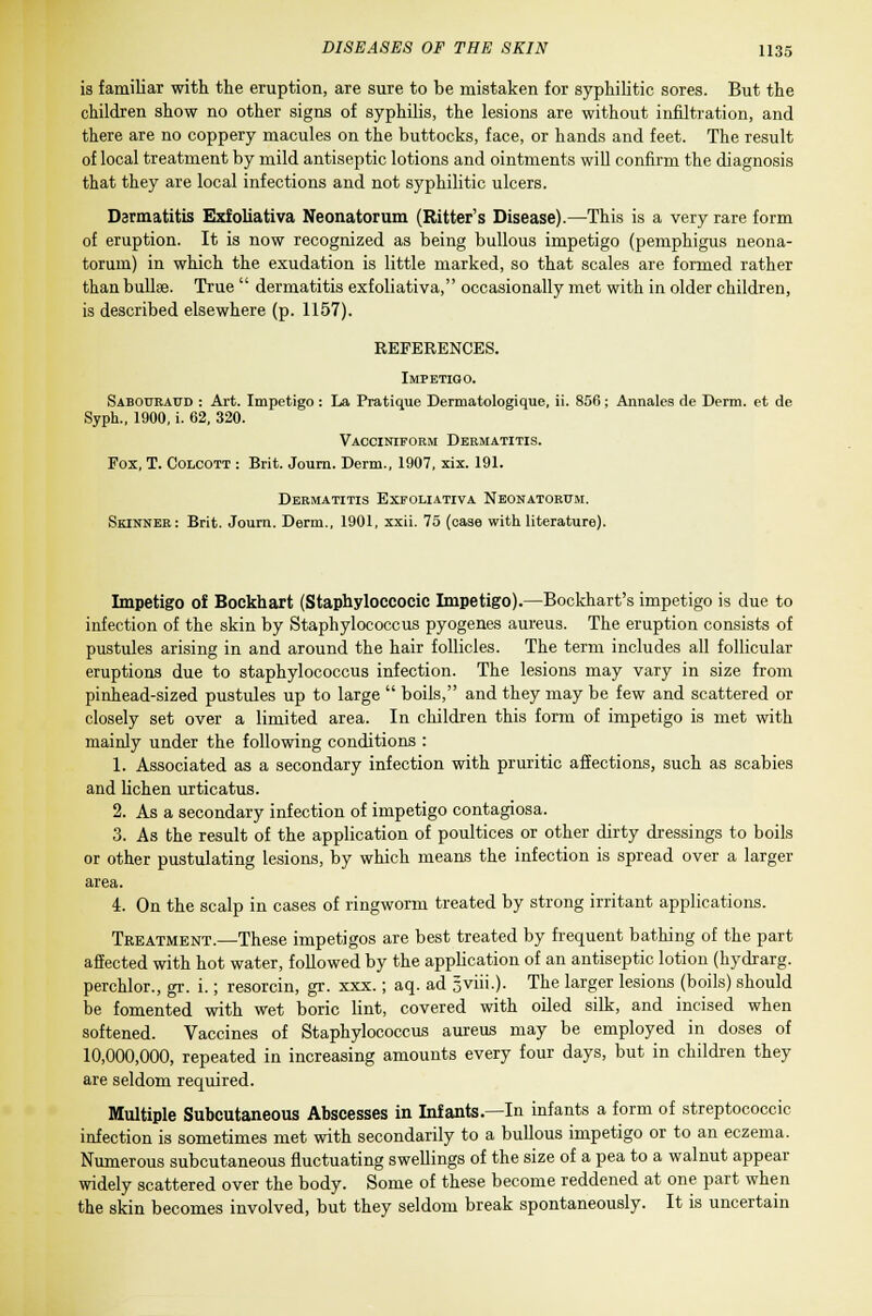 is familiar with the eruption, are sure to be mistaken for syphilitic sores. But the children show no other signs of syphilis, the lesions are without infiltration, and there are no coppery macules on the buttocks, face, or hands and feet. The result of local treatment by mild antiseptic lotions and ointments will confirm the diagnosis that they are local infections and not syphilitic ulcers. Dermatitis Exfoliativa Neonatorum (Ritter's Disease).—This is a very rare form of eruption. It is now recognized as being bullous impetigo (pemphigus neona- torum) in which the exudation is little marked, so that scales are formed rather than bullae. True  dermatitis exfoliativa, occasionally met with in older children, is described elsewhere (p. 1157). REFERENCES. Impetigo. Saboukaud : Art. Impetigo: La Pratique Derniatologique, ii. 856; Annales de Derm, et de Syph., 1900, i. 62, 320. Vacciniform Dermatitis. Fox, T. Colcott : Brit. Journ. Derm., 1907, xix. 191. Dermatitis Exfoliativa Neonatorum. Skinner: Brit. Journ. Derm., 1901, xxii. 75 (case with literature). Impetigo of Bockhart (Staphylococcic Impetigo).—Bockhart's impetigo is due to infection of the skin by Staphylococcus pyogenes aureus. The eruption consists of pustules arising in and around the hair follicles. The term includes all follicular eruptions due to staphylococcus infection. The lesions may vary in size from pinhead-sized pustules up to large  boils, and they may be few and scattered or closely set over a limited area. In children this form of impetigo is met with mainly under the following conditions : 1. Associated as a secondary infection with pruritic affections, such as scabies and lichen urticatus. 2. As a secondary infection of impetigo contagiosa. 3. As the result of the application of poultices or other dirty dressings to boils or other pustulating lesions, by which means the infection is spread over a larger area. 4. On the scalp in cases of ringworm treated by strong irritant applications. Treatment.—These impetigos are best treated by frequent bathing of the part affected with hot water, followed by the application of an antiseptic lotion (hydrarg. perchlor., gr. i.; resorcin, gr. xxx.; aq. ad gviii.)- The larger lesions (boils) should be fomented with wet boric lint, covered with oiled silk, and incised when softened. Vaccines of Staphylococcus aureus may be employed in doses of 10,000,000, repeated in increasing amounts every four days, but in children they are seldom required. Multiple Subcutaneous Abscesses in Infants.—In infants a form of streptococcic infection is sometimes met with secondarily to a bullous impetigo or to an eczema. Numerous subcutaneous fluctuating swellings of the size of a pea to a walnut appear widely scattered over the body. Some of these become reddened at one part when the skin becomes involved, but they seldom break spontaneously. It is uncertain