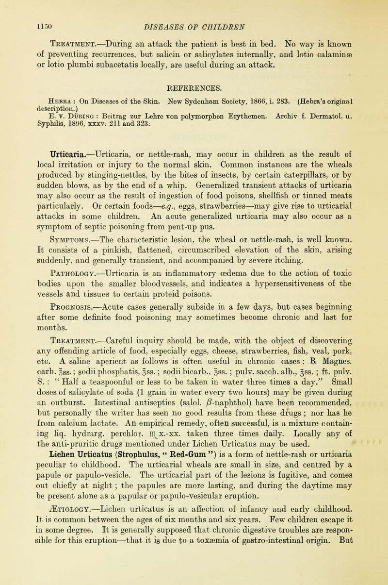 Treatment.—During an attack the patient is best in bed. No way is known of preventing recurrences, but salicin or salicylates internally, and lotio calamines or lotio plumbi subacetatis locally, are useful during an attack. REFERENCES. Hebra : On Diseases of the Skin. New Sydenham Society, 1866, i. 283. (Hebra's original description.) E. v. Doting : Beitrag zur Lehre von polymorphen Erythemen. Archiv f. Dermatol, u. Syphilis, 1896, xxxv. 211 and 323. Urticaria.—Urticaria, or nettle-rash, may occur in children as the result of local irritation or injury to the normal skin. Common instances are the wheals produced by stinging-nettles, by the bites of insects, by certain caterpillars, or by sudden blows, as by the end of a whip. Generalized transient attacks of urticaria may also occur as the result of ingestion of food poisons, shellfish or tinned meats particularly. Or certain foods—e.g., eggs, strawberries—may give rise to urticarial attacks in some children. An acute generalized urticaria may also occur as a symptom of septic poisoning from pent-up pus. Symptoms.—The characteristic lesion, the wheal or nettle-rash, is well known. It consists of a pinkish, flattened, circumscribed elevation of the skin, arising suddenly, and generally transient, and accompanied by severe itching. Pathology.—Urticaria is an inflammatory oedema due to the action of toxic bodies upon the smaller bloodvessels, and indicates a hypersensitiveness of the vessels and tissues to certain proteid poisons. Prognosis.—Acute cases generally subside in a few days, but cases beginning after some definite food poisoning may sometimes become chronic and last for months. Treatment.—Careful inquiry should be made, with the object of discovering any offending article of food, especially eggs, cheese, strawberries, fish, veal, pork, etc. A saline aperient as follows is often useful in chronic cases : B Magnes. carb. gss.; sodii phosphatis, 5ss.; sodii bicarb., 33s. ; pulv. sacch. alb., gss. ; ft. pulv. S. :  Half a teaspoonful or less to be taken in water three times a day. Small doses of salicylate of soda (1 grain in water every two hours) may be given during an outburst. Intestinal antiseptics (salol, /?-naphthol) have been recommended, but personally the writer has seen no good results from these drugs ; nor has he from calcium lactate. An empirical remedy, often successful, is a mixture contain- ing liq. hydrarg. perchlor. u\x.-xx. taken three times daily. Locally any of the anti-pruritic drugs mentioned under Lichen Urticatus may be used. Lichen Urticatus (Strophulus,  Red-Gum ) is a form of nettle-rash or urticaria peculiar to childhood. The urticarial wheals are small in size, and centred by a papule or papulo-vesicle. The urticarial part of the lesions is fugitive, and comes out chiefly at night; the papules are more lasting, and during the daytime may be present alone as a papular or papulo-vesicular eruption. .ZEtiology.—Lichen urticatus is an affection of infancy and early childhood. It is common between the ages of six months and six years. Few children escape it in some degree. It is generally supposed that chronic digestive troubles are respon- sible for this eruption-—that it is due to a toxaemia of gastro-intestinal origin. But