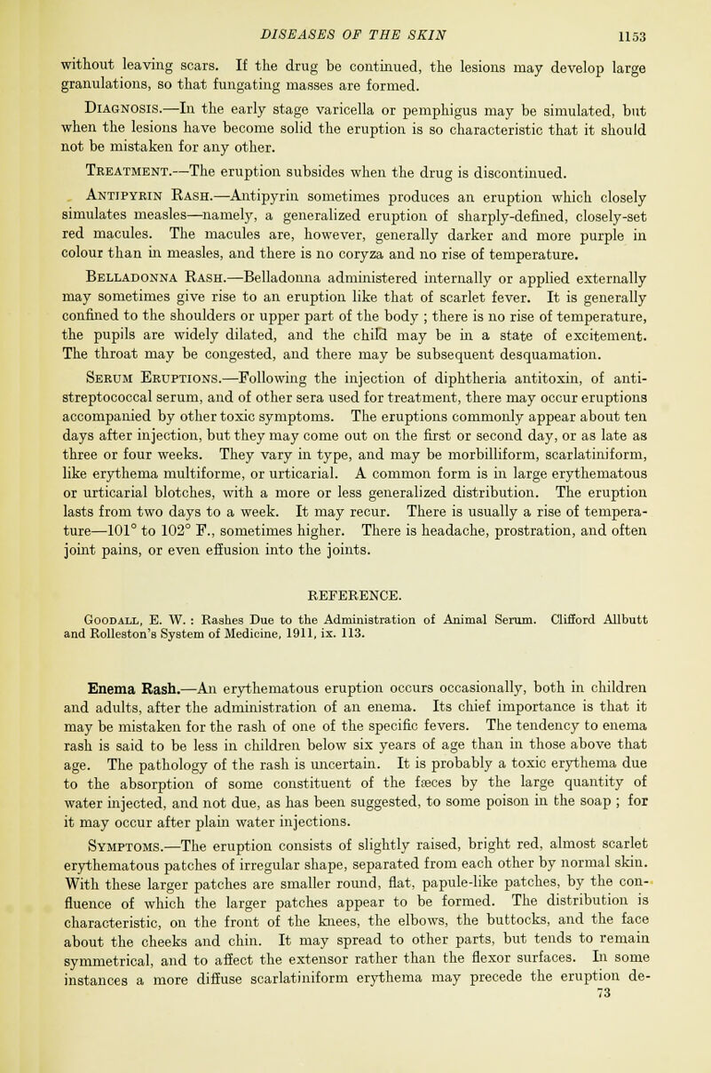 without leaving scars. If the drug be continued, the lesions may develop large granulations, so that {ungating masses are formed. Diagnosis.—In the early stage varicella or pemphigus may be simulated, but when the lesions have become solid the eruption is so characteristic that it should not be mistaken for any other. Treatment.—The eruption subsides when the drug is discontinued. Antipyrin Rash.—Antipyrin sometimes produces an eruption which closely simulates measles—namely, a generalized eruption of sharply-defined, closely-set red macules. The macules are, however, generally darker and more purple in colour than in measles, and there is no coryza and no rise of temperature. Belladonna Eash.—Belladonna administered internally or applied externally may sometimes give rise to an eruption like that of scarlet fever. It is generally confined to the shoulders or upper part of the body ; there is no rise of temperature, the pupils are widely dilated, and the child may be in a state of excitement. The throat may be congested, and there may be subsequent desquamation. Serum Eruptions.—Following the injection of diphtheria antitoxin, of anti- streptococcal serum, and of other sera used for treatment, there may occur eruptions accompanied by other toxic symptoms. The eruptions commonly appear about ten days after injection, but they may come out on the first or second day, or as late as three or four weeks. They vary in type, and may be morbilliform, scarlatiniform, like erythema multiforme, or urticarial. A common form is in large erythematous or urticarial blotches, with a more or less generalized distribution. The eruption lasts from two days to a week. It may recur. There is usually a rise of tempera- ture—101° to 102° F., sometimes higher. There is headache, prostration, and often joint pains, or even effusion into the joints. REFERENCE. Goodall, E. W. : Rashes Due to the Administration of Animal Serum. Clifford Allbutt and Rolleston's System of Medicine, 1911, ix. 113. Enema Bash.—An erythematous eruption occurs occasionally, both in children and adults, after the administration of an enema. Its chief importance is that it may be mistaken for the rash of one of the specific fevers. The tendency to enema rash is said to be less in children below six years of age than in those above that age. The pathology of the rash is uncertain. It is probably a toxic erythema due to the absorption of some constituent of the ffeces by the large quantity of water injected, and not due, as has been suggested, to some poison in the soap ; for it may occur after plain water injections. Symptoms.—The eruption consists of slightly raised, bright red, almost scarlet erythematous patches of irregular shape, separated from each other by normal skin. With these larger patches are smaller round, flat, papule-like patches, by the con- fluence of which the larger patches appear to be formed. The distribution is characteristic, on the front of the knees, the elbows, the buttocks, and the face about the cheeks and chin. It may spread to other parts, but tends to remain symmetrical, and to affect the extensor rather than the flexor surfaces. In some instances a more diffuse scarlatiniform erythema may precede the eruption de- 73