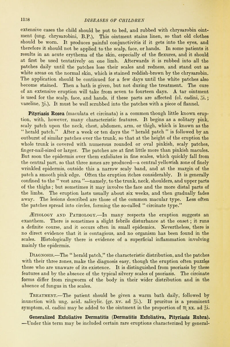 extensive cases the child should be put to bed, and rubbed with chrysarobin oint- ment (ung. chrysarobini, B.P.). This ointment stains linen, so that old clothes should be worn. It produces painful conjunctivitis if it gets into the eyes, and therefore it should not be applied to the scalp, face, or hands. In some patients it results in an acute erythema of the skin, especially of the flexures, and it should at first be used tentatively on one limb. Afterwards it is rubbed into all the patches daily until the patches lose their scales and redness, and stand out as white areas on the normal skin, which is stained reddish-brown by the chrysarobin. The application should be continued for a few days until the white patches also become stained. Then a bath is given, but not during the treatment. The cure of an extensive eruption will take from seven to fourteen days. A tar ointment is used for the scalp, face, and hands, if these parts are affected (ol. cadini, 3i.; vaseline, 5L). It must be well scrubbed into the patches with a piece of flannel. Pityriasis Rosea (maculata et circinata) is a common though little known erup- tion, with, however, many characteristic features. It begins as a solitary pink, scaly patch upon the neck, chest, abdomen, arm, or thigh, which is known as the  herald patch. After a week or ten days the  herald patch  is followed by an outburst of similar patches over the trunk, so that at the height of the eruption the whole trunk is covered with numerous rounded or oval pinkish, scaly patches, finger-nail-sized or larger. The patches are at first little more than pinkish macules. But soon the epidermis over them exfoliates in fine scales, which quickly fall from the central part, so that three zones are produced—a central yellowish zone of finely wrinkled epidermis, outside this a narrow scaly band, and at the margin of the patch a smooth pink edge. Often the eruption itches considerably. It is generally confined to the  vest area —namely, to the trunk, neck, shoulders, and upper parts of the thighs ; but sometimes it may involve the face and the more distal parts of the limbs. The eruption lasts usually about six weeks, and then gradually fades away. The lesions described are those of the common macular type. Less often the patches spread into circles, forming the so-called  circinate type. ^Etiology and Pathology.—In many respects the eruption suggests an exanthem. There is sometimes a slight febrile disturbance at the onset; it runs a definite course, and it occurs often in small epidemics. Nevertheless, there is no direct evidence that it is contagious, and no organism has been found in the scales. Histologically there is evidence of a superficial inflammation involving mainly the epidermis. Diagnosis.-—The  herald patch, the characteristic distribution, and the patches with their three zones, make the diagnosis easy, though the eruption often puzzles those who are unaware of its existence. It is distinguished from psoriasis by these features and by the absence of the typical silvery scales of psoriasis. The circinate forms differ from ringworm of the body in their wider distribution and in the absence of fungus in the scales. Treatment.-—The patient should be given a warm bath daily, followed by inunction with ung. acid, salicylic, (gr. xv. ad §i.). If pruritus is a prominent symptom, ol. cadini may be added to the ointment in the proportion of l\xx. ad |i. Generalized Exfoliative Dermatitis (Dermatitis Exfoliativa, Pityriasis Rubra). —Under this term may be included certain rare eruptions characterized by general-