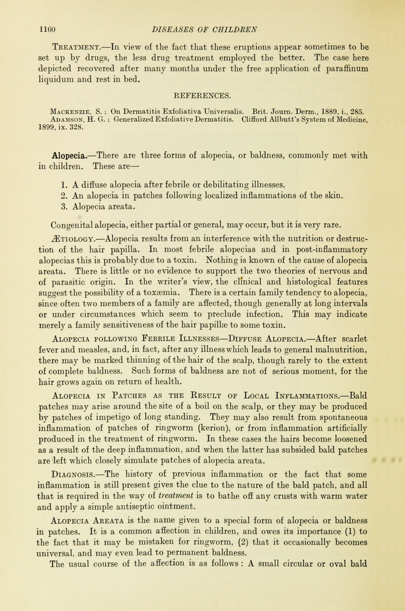 Treatment.—In view of the fact that these eruptions appear sometimes to be set up by drugs, the less drug treatment employed the better. The case here depicted recovered after many months under the free application of paraffinum liquidum and rest in bed. REFERENCES. Mackenzie, S. ; On Dermatitis Exfoliativa Universalis. Brit. Journ. Derm., 1889, i., 285. Adamson, H. G. : Generalized Exfoliative Dermatitis. Clifford Allbutt's System of Medicine, 1899, ix. 328. Alopecia.—There are three forms of alopecia, or baldness, commonly met with in children. These are— 1. A diffuse alopecia after febrile or debilitating illnesses. 2. An alopecia in patches following localized inflammations of the skin. 3. Alopecia areata. Congenital alopecia, either partial or general, may occur, but it is very rare. ^Etiology.—Alopecia results from an interference with the nutrition or destruc- tion of the hair papilla. In most febrile alopecias and in post-inflammatory alopecias this is probably due to a toxin. Nothing is known of the cause of alopecia areata. There is little or no evidence to support the two theories of nervous and of parasitic origin. In the writer's view, the clinical and histological features suggest the possibility of a toxaemia. There is a certain family tendency to alopecia, since often two members of a family are affected, though generally at long intervals or under circumstances which seem to preclude infection. This may indicate merely a family sensitiveness of the hair papillae to some toxin. Alopecia following Febrile Illnesses—Diffuse Alopecia.—After scarlet fever and measles, and, in fact, after any illnesswhich leads to general malnutrition, there may be marked thinning of the hair of the scalp, though rarely to the extent of complete baldness. Such forms of baldness are not of serious moment, for the hair grows again on return of health. Alopecia in Patches as the Kestjlt of Local Inflammations.—Bald patches may arise around the site of a boil on the scalp, or they may be produced by patches of impetigo of long standing. They may also result from spontaneous inflammation of patches of ringworm (kerion), or from inflammation artificially produced in the treatment of ringworm. In these cases the hairs become loosened as a result of the deep inflammation, and when the latter has subsided bald patches are 'left which closely simulate patches of alopecia areata. Diagnosis.—The history of previous inflammation or the fact that some inflammation is still present gives the clue to the nature of the bald patch, and all that is required in the way of treatment is to bathe off any crusts with warm water and apply a simple antiseptic ointment. Alopecia Areata is the name given to a special form of alopecia or baldness in patches. It is a common affection in children, and owes its importance (1) to the fact that it may be mistaken for ringworm, (2) that it occasionally becomes universal, and may even lead to permanent baldness. The usual course of the affection is as follows : A small circular or oval bald