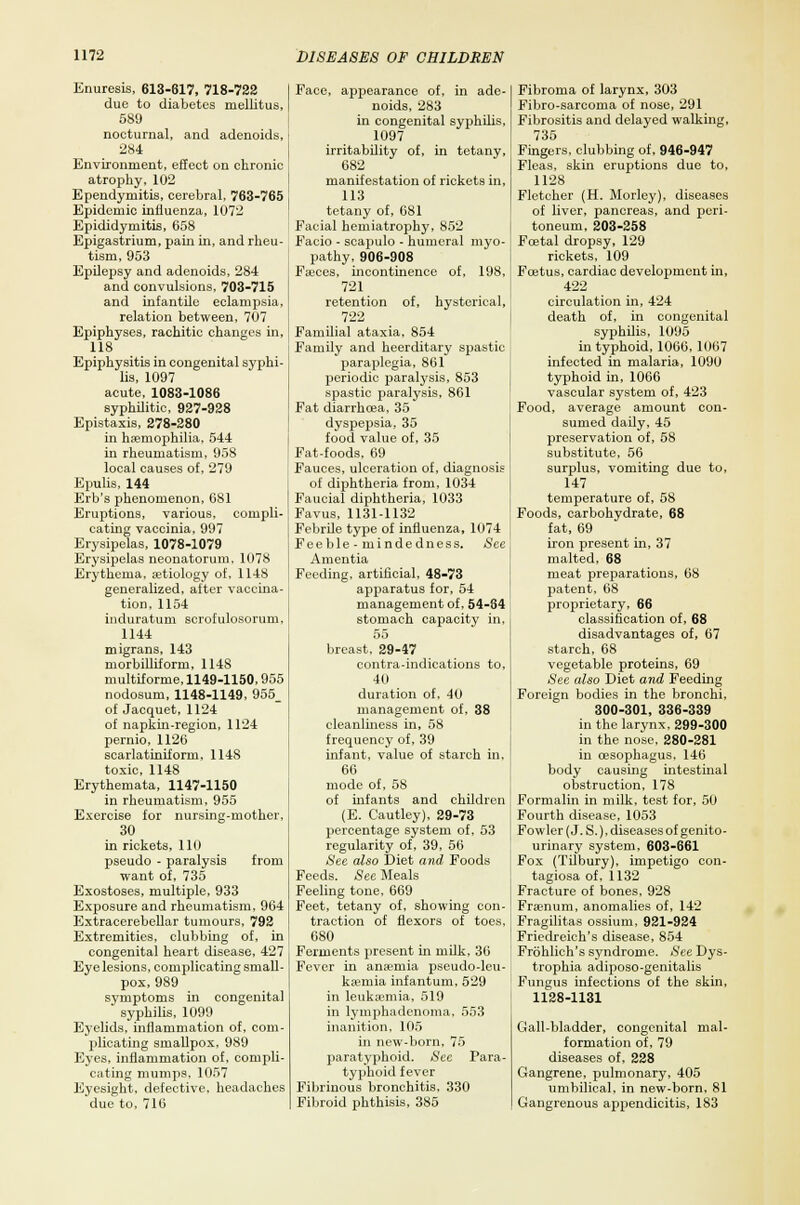 Enuresis, 613-617, 718-722 due to diabetes mellitus, 589 nocturnal, and adenoids, 284 Environment, effect on chronic atrophy, 102 Ependymitis, cerebral, 763-765 Epidemic influenza, 1072 Epididymitis, 658 Epigastrium, pain in, and rheu- tism, 953 Epilepsy and adenoids, 284 and convulsions, 703-715 and infantile eclampsia, relation between, 707 Epiphyses, rachitic changes in, 118 Epiphysitis in congenital syphi- lis, 1097 acute, 1083-1086 syphilitic, 927-928 Epistaxis, 278-280 in haemophilia, 544 in rheumatism, 958 local causes of, 279 Epulis, 144 Erb's phenomenon, 681 Eruptions, various, compli- cating vaccinia, 997 Erysipelas, 1078-1079 Erysipelas neonatorum. 1078 Erythema, aetiology of, 1148 generalized, after vaccina- tion, 1154 induratum scrofulosorum, 1144 migrans, 143 morbilliform, 1148 multiforme, 1149-1150,955 nodosum, 1148-1149, 955_ of Jacquet, 1124 of napkin-region, 1124 pernio, 1126 scarlatiniform, 1148 toxic, 1148 Erythemata, 1147-1150 in rheumatism, 955 Exercise for nursing-mother. 30 in rickets, 110 pseudo - paralysis from want of, 735 Exostoses, multiple, 933 Exposure and rheumatism, 964 Extracerebellar tumours, 792 Extremities, clubbing of, in congenital heart disease, 427 Eye lesions, complicating small- pox, 989 symptoms in congenital syphilis, 1099 Eyelids, inflammation of, com- plicating smallpox, 989 Eyes, inflammation of, compli- cating mumps, 1057 Eyesight, defective, headaches due to, 710 Face, appearance of, in ade- noids, 283 in congenital syphilis, 1097 irritability of, in tetany, 682 manifestation of rickets in, 113 tetany of, 681 Facial hemiatrophy, 852 Facio - scapulo - humeral myo- pathy, 906-908 Faeces, incontinence of, 198, 721 retention of, hysterical, 722 Familial ataxia, 854 Family and heerditary spastic paraplegia, 861 periodic paralysis, 853 spastic paralysis, 861 Fat diarrhoea, 35 dyspepsia, 35 food value of, 35 Fat-foods, 69 Fauces, ulceration of, diagnosis of diphtheria from, 1034 Faucial diphtheria, 1033 Favus, 1131-1132 Febrile type of influenza, 1074 Feeble-minded n ess. See Amentia Feeding, artificial, 48-73 apparatus for, 54 management of. 54-84 stomach capacity in, 55 breast, 29-47 contra-indications to, 40 duration of. 40 management of, 38 cleanliness in, 58 frequency of, 39 infant, value of starch in, 66 mode of, 58 of infants and children (E. Cautley), 29-73 percentage system of, 53 regularity of, 39, 56 See also Diet and Foods Feeds. See Meals Feeling tone, 669 Feet, tetany of, showing con- traction of flexors of toes. 680 Ferments present hi milk, 30 Fever in anasmia pseudo-leu- kaemia infantum, 529 in leukaemia, 519 in lymphadenoma, 553 inanition, 105 in new-born, 75 paratyphoid. See Para- typhoid fever Fibrinous bronchitis, 330 Fibroid phthisis, 385 Fibroma of larynx, 303 Fibro-sarcoma of nose, 291 Fibrositis and delayed walking, 735 Fingers, clubbing of. 946-947 Fleas, skin eruptions due to, 1128 Fletcher (H. Morley), diseases of liver, pancreas, and peri- toneum, 203-258 Fcetal dropsy, 129 rickets, 109 Foetus, cardiac development in, 422 circulation in, 424 death of, in congenital syphilis, 1095 in typhoid, 1066, 1007 infected in malaria, 1090 typhoid in, 1066 vascular system of, 423 Food, average amount con- sumed daily, 45 preservation of, 58 substitute, 56 surplus, vomiting due to, 147 temperature of, 58 Foods, carbohydrate, 68 fat, 69 iron present in, 37 malted, 68 meat preparations, 68 patent, 68 proprietary, 66 classification of, 68 disadvantages of, 67 starch, 68 vegetable proteins, 69 See also Diet and Feeding Foreign bodies in the bronchi, 300-301, 336-339 in the larynx, 299-300 in the nose. 280-281 in oesophagus, 146 body causing intestinal obstruction, 178 Formalin in milk, test for, 50 Fourth disease, 1053 Fowler (J. S.), diseases of genito- urinary system, 603-661 Fox (Tilbury), impetigo con- tagiosa of, 1132 Fracture of bones, 928 Fraenum, anomalies of, 142 Fragilitas ossium, 921-924 Friedreich's disease, 854 Frbhlieh's syndrome. See Dys- trophia adiposo-genitalis Fungus infections of the skin, 1128-1131 Gall-bladder, congenital mal- formation of, 79 diseases of, 228 Gangrene, pulmonary, 405 umbilical, in new-born, 81 Gangrenous appendicitis, 183