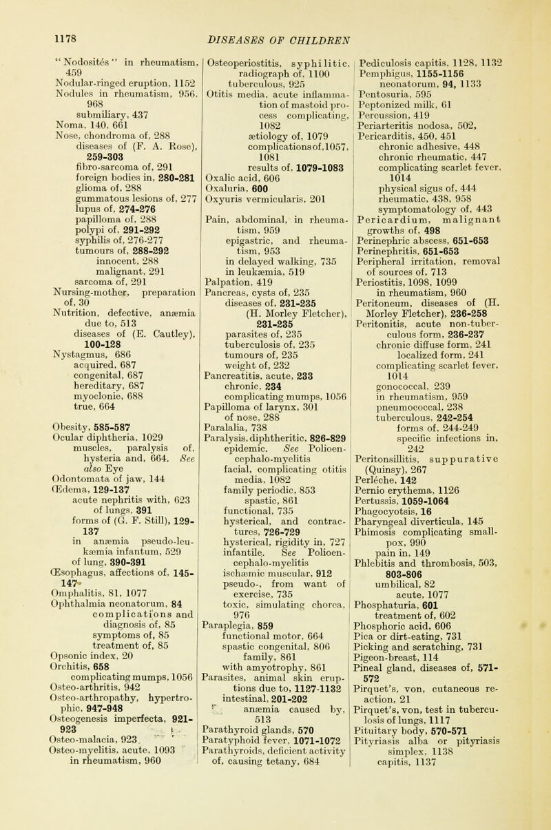  Nodosites  in rheumatism, 459 Nodular-ringed eruption, 1152 Nodules in rheumatism, 950, 968 submiliary, 437 Noma, 140, 601 Nose, chondroma of, 288 diseases of (F. A. Rose). 259-303 fibro-sarcoma of, 291 foreign bodies in, 280-281 glioma of, 288 gummatous lesions of, 277 lupus of, 274-276 papilloma of, 288 polypi of, 291-292 syphilis of, 276-277 tumours of, 288-292 innocent, 288 malignant, 291 sarcoma of, 291 Nursing-mother, preparation of, 30 Nutrition, defective, anaemia due to, 513 diseases of (E. Cautley), 100-128 Nystagmus, 680 acquired. 687 congenital, 687 hereditary, 687 myoclonie, 688 true, 604 of, See 023 129- Obesity, 585-587 (>cular diphtheria, 1029 muscles, paralysis hysteria and. 004. also Eye Odontomata of jaw, 144 (Edema, 129-137 acute nephritis with, of lungs, 391 forms of (G. F. Still), 137 in anaemia pseudo-leu- kaemia infantum, 529 of lung, 390-391 (Esophagus, affections of, 145- 147 Omphalitis, 81, 1077 Ophthalmia neonatorum, 84 complications and diagnosis of, 85 symptoms of, 85 treatment of, 85 Opsonic index, 20 Orchitis, 658 complicating mumps. 1050 Osteo-arthritis, 942 Osteo-arthropathy, hypertro- phic, 947-948 Osteogenesis imperfecta, 921- 923 i Osteo-malacia, 923 Osteo-myelitis, acute, 1093 in rheumatism, 960 Osteoperiostitis, syphilitic, radiograph of, 1100 tuberculous, 925 Otitis media, acute inflamma- tion of mastoid pro- cess complicating, 1082 aetiology of, 1079 complicationsof.1057, 1081 results of, 1079-1083 Oxalic acid, 606 Oxaluria, 600 Oxyuris vermicularis, 201 Pain, abdominal, in rheuma- tism, 959 epigastric, and rheuma- tism, 953 in delayed walking, 735 in leukaemia, 519 Palpation, 419 Pancreas, cysts of, 235 diseases of, 231-235 (H. Morley Fletcher), 231-235 parasites of, 235 tuberculosis of, 235 tumours of, 235 weight of, 232 Pancreatitis, acute, 233 chronic, 234 complicating mumps, 1050 Papilloma of larynx, 301 of nose, 288 Paralalia, 738 Paralysis, diphtheritic, 826-829 epidemic. See Polioen- cephalo-myelitis facial, complicating otitis media, 1082 family periodic, 853 spastic, 861 functional, 735 hysterical, and contrac- tures, 726-729 hysterical, rigidity in, 727 infantile. See Polioen- cephalo-myelitis ischaemic muscular, 912 pseudo-, from want of exercise, 735 toxic, simulating chorea. 976 Paraplegia, 859 functional motor, 664 spastic congenital, 806 family, 861 with amyotrophy, 861 Parasites, animal skin erup- tions due to, 1127-1132 intestinal, 201-202 ! anaemia caused by, 513 Parathyroid glands, 570 Paratyphoid fever, 1071-1072 Parathyroids, deficient activity of, causing tetany, 684 Pediculosis capitis. 1128, 1132 Pemphigus, 1155-1156 neonatorum, 94, 1133 Pentosuria, 595 Peptonized milk, 01 Percussion, 419 Periarteritis nodosa, 502, Pericarditis, 450, 451 chronic adhesive, 448 chronic rheumatic, 447 complicating scarlet fever. 1014 physical sigus of, 444 rheumatic, 438, 958 symptomatology of, 443 Pericardium, malignant growths of, 498 Perinephric abscess, 651-653 Perinephritis, 651-653 Peripheral irritation, removal of sources of, 713 Periostitis, 1098, 1099 in rheumatism, 960 Peritoneum, diseases of (H. Morley Fletcher), 236-258 Peritonitis, acute non-tuber- culous form, 236-237 chronic diffuse form, 241 localized form, 241 complicating scarlet fever. 1014 gonococcal. 239 in rheumatism, 959 pneumococcal, 238 tuberculous, 242-254 forms of, 244-249 specific infections in, 242 Peritonsillitis, suppurative (Quinsy), 267 Perleche, 142 Pernio erythema, 1126 Pertussis, 1059-1064 Phagocyotsis, 16 Pharyngeal diverticula, 145 Phimosis complicating small- pox, 990 pain in, 149 Phlebitis and thrombosis, 503, 803-806 umbilical, 82 acute, 1077 Phosphaturia, 601 treatment of, 602 Phosphoric acid, 606 Pica or dirt-eating, 731 Picking and scratching, 731 Pigeon-breast, 114 Pineal gland, diseases of, 571- 572 Pirquet's, von, cutaneous re- action, 21 Pirquet's, von, test in tubercu- losis of lungs, 1117 Pituitary body, 570-571 Pityriasis alba or pityriasis simplex, 1138 capitis, 1137