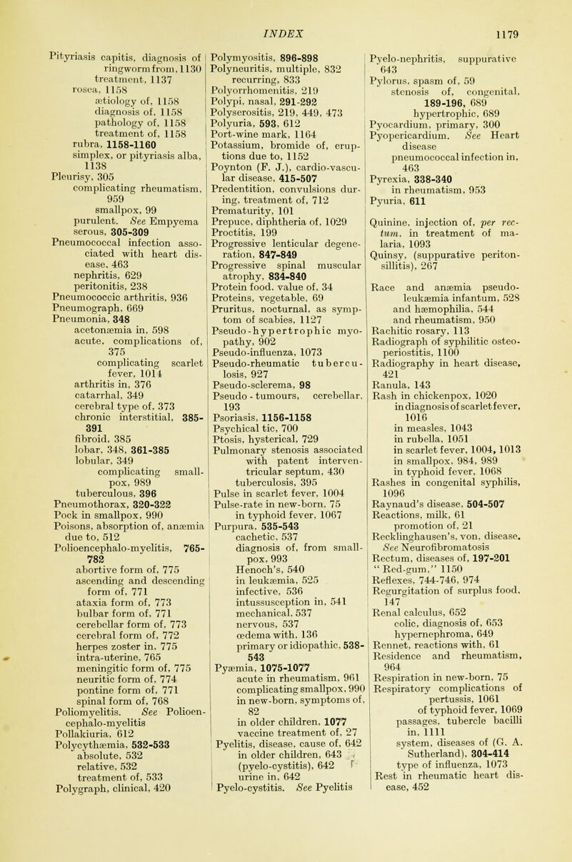 Pityriasis capitis, diagnosis of ringworm from, 1130 treatment, 1137 rosea, 1158 aetiology of, 1158 diagnosis of, 1158 pathology of, 1158 treatment of, 1158 rubra, 1158-1160 simplex, or pityriasis alba, 1138 Pleurisy, 305 complicating rheumatism, 959 smallpox, 99 purulent. See Empyema serous, 305-309 Pneumococcal infection asso- ciated with heart dis- ease, 463 nephritis, 629 peritonitis, 238 Pneumococcic arthritis, 936 Pneumograph, 669 Pneumonia, 348 acetonaeniia in, 598 acute, complications of, 375 complicating scarlet fever, 1011 arthritis in, 376 catarrhal, 349 cerebral type of, 373 chronic interstitial, 385- 391 fibroid, 385 lobar, 348. 361-385 lobular, 349 complicating small- pox, 989 tuberculous, 396 Pneumothorax, 320-322 Pock in smallpox, 990 Poisons, absorption of, anaemia due to, 512 Polioencephalo-myelitis, 765- 782 abortive form of, 775 ascending and descending form of, 771 ataxia form of, 773 bulbar form of, 771 cerebellar form of, 773 cerebral form of. 772 herpes zoster in. 775 intra-uterine, 765 meningitic form of, 775 neuritic form of. 774 pontine form of, 771 spinal form of, 768 Poliomyelitis. See Polioen- cephalo-myelitis Pollakiuria, 612 Polycythaemia, 532-533 absolute, 532 relative. 532 treatment of, 533 Polygraph, clinical. 420 Polymyositis, 896-898 Polyneuritis, multiple, 832 recurring, 833 Polyorrhomenitis, 219 Polypi, nasal, 291-292 Polyserositis, 219, 449, 473 Polyuria, 593, 612 Port-wine mark, 1164 Potassium, bromide of, erup- tions due to, 1152 Poynton (F. J.), cardio-vascu- lar disease, 415-507 Predentition, convulsions dur- ing, treatment of, 712 Prematurity, 101 Prepuce, diphtheria of, 1029 Proctitis, 199 Progressive lenticular degene- ration, 847-849 Progressive spinal muscular atrophy. 834-840 Protein food, value of, 34 Proteins, vegetable, 69 Pruritus, nocturnal, as symp- tom of scabies, 1127 Pseudo-hypertrophic myo- pathy, 902 Pseudo-influenza, 1073 Pseudo-rheumatic tubercu- losis, 927 Pseudo-sclerema, 98 Pseudo - tumours, cerebellar. 193 Psoriasis, 1156-1158 Psychical tic, 700 Ptosis, hysterical, 729 Pulmonary stenosis associated with patent interven- tricular septum, 430 tuberculosis, 395 Pulse in scarlet fever, 1004 Pulse-rate in new-born. 75 in typhoid fever, 1067 Purpura, 535-543 cachetic. 537 diagnosis of, from small- pox, 993 Henoch's, 540 in leukaemia, 525 infective, 536 intussusception in, 541 mechanical, 537 nervous, 537 oedema with, 136 primary or idiopathic, 538- 543 Pyaimia, 1075-1077 acute in rheumatism, 961 complicating smallpox. 990 in new-born, symptoms of, 82 in older children, 1077 vaccine treatment of. 27 Pyelitis, disease, cause of, 642 in older children, 643 (pyelo-cystitis), 642 F urine in, 642 1 Pyelo-cystitis. See Pyelitis Pyelo-nephritis, suppurative '643 Pylorus, spasm of, 59 stenosis of, congenital. 189-196, 689 hypertrophic, 689 Pyoeardium, primary, 300 Pyopericardium. See Heart disease pneumococcal infection in, 463 Pyrexia. 338-340 in rheumatism, 953 Pyuria, 611 Quinine, injection of, per rec- tum, in treatment of ma- laria, 1093 Quinsy, (suppurative periton- sillitis), 267 Race and anaemia pseudo- leukaemia infantum, 528 and haemophilia, 544 and rheumatism, 950 Rachitic rosary, 113 Radiograph of syphilitic osteo- periostitis, 1100 Radiography in heart disease, 421 Ranula, 143 Rash in chickenpox, 1020 in diagnosis of scarlet fever, 1016 in measles, 1043 in rubella, 1051 in scarlet fever, 1004,1013 in smallpox. 984, 989 in typhoid fever, 1068 Rashes in congenital syphilis, 1096 Raynaud's disease, 504-507 Reactions, milk, 61 promotion of, 21 Recklinghausen's, von, disease. See Neurofibromatosis Rectum, diseases of, 197-201 Red-gum. 1150 Reflexes, 744-746, 974 Regurgitation of surplus food, 147 Renal calculus, 652 colic, diagnosis of, 653 hypernephroma, 649 Rennet, reactions with, 61 Residence and rheumatism, 964 Respiration in new-born, 75 Respiratory complications of pertussis, 1061 of typhoid fever, 1069 passages, tubercle bacilli in, 1111 system, diseases of (G. A. Sutherland), 304-414 type of influenza, 1073 Rest in rheumatic heart dis- ease, 452