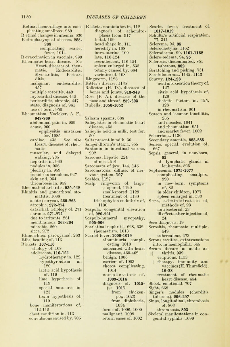 Retina, haemorrhage into com- plicating smallpox, 989 R etinal changes in uraemia, 636 R etropharyngeal abscess, 285- 288 compUcating scarlet fever, 1014 R evaccination in vaccinia, 999 Rheumatic heart disease. See Heart, diseases of, rheu- matic, Endocarditis. Myocarditis, Pericar- ditis, malignant endocarditis. 457 multiple serositis, 449 myocardial disease, 445 pericarditis, chronic, 447 state, diagnosis of, 961 use of term, 950 Rheumatism, Voelcker, A. F., 949-969 abdominal pain in, 959 acute, 960 epiphysitis mistaken for, 1085 cardiac, 435. See also Heart, diseases of, rheu- matic muscular, and delayed walking, 735 nephritis in, 960 nodules in, 956 pleurisy in, 959 pseudo-tuberculous, 927 skin and, 954 thrombosis in, 958 Rheumatoid arthritis, 939-942 Rhinitis and gonorrhoea] sto- matitis, 1088 acute (coryza), 260-263 atrophic. 272-274 catarrhal, aetiology of, 271 chronic, 271-274 due to irritants, 261 membranous, 263-264 microbic, 260 sicca, 272 Rhinorrhoea, paroxysmal, 263 Ribs, beading of, 113 Rickets, 107-116 aetiology of, 108 adolescent. 116-124 hydrotherapy in, 122 hypothyroidism in, 120 lactic acid hypothesis of, 119 lime hypothesis of, 119 special measures in. 123 toxin hypothesis of, 119 bone manifestations of, 112-115 chest condition in, 113 convulsions caused by, 705 Rickets, craniotabes in, 112 nosis of achondro- plasia from, 917 foetal, 109 head shape in, 111 heredity in, 108 intra-uterine, 109 late, 116-124 recrudescent, 116-124 spleen enlarged in, 535 tetany caused by, 684 varieties of. 108 Ringworm, 1128 Ritter's disease. 1135 Rolleston (H. D.), diseases of bones and joints, 913-948 Rose (F. A.), diseases of the nose and throat, 259-303 Rubella, 1050-1052 Salaam spasms, 688 Salicylates in rheumatic heart disease, 455 Salicylic acid in milk, test for. 50' Salts present in milk, 36 Sanger-Brown's ataxia, 855 Santonin in intestinal worms, 202 Sarcoma, hepatic, 224 of nose, 291 Sarcomata of jaw, 144, 145 Sarcomatosis, diffuse, of ner- vous system, 797 Scabies, 1127 Scalp, ringworm of, large- , spored, 1129 small-spored, 1129 treatment of, 1130 trichophyton endothrix of, 1130 Scapula, congenital elevation of, 920-921 Scapulo-humeral myopathy, 905-906 Scarlatinal nephritis, 628, 632 rheumatism, 1013 Scarlet fever, 1000-1019 albuminuria compli- cating, 1010 associated with heart disease, 460-462 benign, 1006 carriers of, 1003 chorea complicating, 1014 complications of, 1009-1014 diagnosis of. 1015- l 1017 from chicken- pox, 1023 from diphtheria. 1034 forms of, 1006, 1009 malignant. 1008 return cases of, 1002 Scarlet fever, treatment of, 1017-1019 Schultz's artificial respiration, 77, 341 Sclerema, 94, 95 Sclerodactylia, 1162 Scleroderma, 99, 1161-1162 Sclero-oedema, 94, 95 Sclerosis, disseminated, 851 tuberous, 882 Scratching and picking, 731 Scrofulodermia, 1142, 1143 Scurvy, 124-128 acid intoxication theory of, 127 citric acid hypothesis of, 126 dietetic factors in, 125, 128 in rheumatism, 961 Season and lacunar tonsillitis, 265 and measles, 1041 and rheumatism, 951 and scarlet fever, 1002 Seborrhcea, 1136 Secondary amentia, 883-885 Senses, special, evolution of, 667 Sepsis, general, in new-born, 82 of lymphatic glands in leukaemia, 525 Septicaemia, 1075-1077 complicating smallpox, 990 in new-born, symptoms of, 82 in older children, 1077 spleen enlarged in, 533 Sera, administration of, methods of, 23 antibacterial, 23 ill effects after injection of, 24 Sero-diagnosis, 19 Serositis, rheumatic multiple, 449 tuberculous, 473 Serous cavities, extravasations into, in haemophilia, 545 Serum disease in acute ar- ] thritis, 939 eruptions, 1153 therapy, immunity and vaccines (H. Thursfield). 16-28 treatment of rheumatic heart disease, 454 Shock, emotional, 707 Sight, 068 Singer's nodules (chorditis tuberosa), 296-297 Sinus, longitudinal, thrombosis of, 803 thrombosis, 803 Skeletal manifestations in con- genital syphilis, 1099