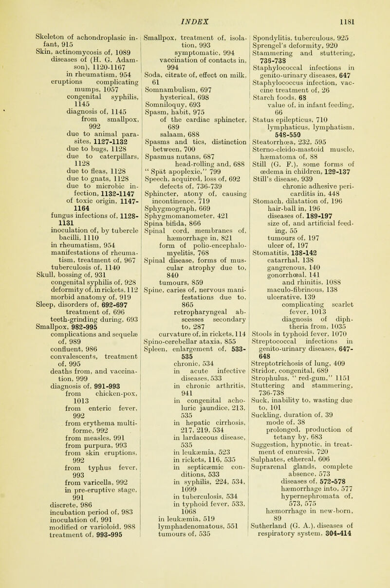 Skeleton of aehondroplasic in fant, 915 Skin, actinomycosis of, 1089 diseases of (H. G. Adam son), 1120-1167 in rheumatism, 954 eruptions complicatinj mumps, 1057 congenital syphilis, 1145 diagnosis of, 1145 from smallpox, 992 due to animal para- sites, 1127-1132 due to bugs, 1128 due to caterpillars, 1128 due to fleas, 1128 due to gnats, 1128 due to microbic in- fection, 1132-1147 of toxic origin, 1147- 1164 fungus infections of, 1128- 1131 inoculation of, by tubercle bacilli, 1110 in rheumatism, 954 manifestations of rheuma- tism, treatment of, 967 tuberculosis of, 1140 Skull, bossing of, 931 congenital syphilis of, 928 deformity of, in rickets, 112 morbid anatomy of, 919 Sleep, disorders of, 692-697 treatment of, 696 teeth-grinding during, 693 Smallpox, 982-995 complications and sequels of, 989 confluent, 986 convalescents, treatment of, 995 deaths from, and vaccina- tion, 999 diagnosis of, 991-993 from chicken-pox, 1013 from enteric fever, 992 from erythema multi- forme, 992 from measles, 991 from purpura, 993 from skin eruptions. 992 from typhus fever, 993 from varicella, 992 in pre-eruptivc stage, 991 discrete, 986 incubation period of, 983 inoculation of, 991 modified or varioloid. 988 treatment of, 993-995 Smallpox, treatment of, isola- tion, 993 symptomatic, 994 vaccination of contacts in. 994 Soda, citrate of, effect on milk. 61 Somnambulism, 697 hysterical, 698 Soniniloquy, 693 Spasm, habit, 975 of the cardiac sphincter, 689 salaam, 688 Spasms and tics, distinction between, 700 Spasmus nutans, 687 head-rolling and, 688  Spat apoplexie, 799 Speech, acquired, loss of, 692 defects of, 736-739 Sphincter, atony of, causing incontinence, 719 Sphygmograph, 669 Sphygmomanometer, 421 Spina bifida, 866 Spinal cord, membranes of, haemorrhage in, 821 form of polio-encephalo- myelitis, 768 Spinal disease, forms of mus- cular atrophy due to, 840 tumours, 859 Spine, caries of, nervous mani- festations due to, 865 retropharyngeal ab- scesses secondary to, 287 curvature of, in rickets, 114 Spino-cerebellar ataxia, 855 Spleen, enlargement of, 533- 535 chronic, 534 in acute infective diseases, 533 in chronic arthritis. 941 in congenital acho- luric jaundice, 213, 535 in hepatic cirrhosis. 217. 219, 534 in lardaceous disease, 535 in leukaemia, 523 in rickets, 116, 535 in septicaeniic con- ditions, 533 in syphilis, 224, 534, 1099 in tuberculosis, 534 in typhoid fever, 533, 1068 in leukaemia, 519 lymphadenomatous, 551 tumours of, 535 Spondylitis, tuberculous, 925 Sprengel's deformity, 920 Stammering and stuttering, 736-738 j Staphylococcal infections in genito-urinary diseases, 647 Staphylococcus infection, vac- cine treatment of, 26 Starch foods, 68 value of, in infant feeding, 66 Status epilepticus, 710 lymphaticus, lymphatism, 548-550 Steatorrhcea, 232, 595 Sterno-cleido-mastoid muscle, haematoma of, 88 Still (G. F.), some forms of oedema in children, 129-137 Still's disease, 939 chronic adhesive peri- carditis in, 448 Stomach, dilatation of, 196 hair-ball in, 196 diseases of. 189-197 size of, and artificial feed- ing, 55 tumours of, 197 ulcer of, 197 Stomatitis, 138-142 catarrhal, 138 gangrenous, 140 gonorrhceal, 141 and rhinitis, 1088 maculo-fibrinous, 138 ulcerative, 139 complicating scarlet fever. 1013 diagnosis of diph- theria from, 1035 Stools in typhoid fever, 1070 Streptococcal infections in genito-urinary diseases, 647- 648 Streptotrichosis of lung, 409 Stridor, congenital, 689 Strophulus, red-gum, 1151 Stuttering and stammering, 736-738 Suck, inability to, wasting due to, 101 Suckling, duration of. 39 mode of, 38 prolonged, production of tetany by, 683 Suggestion, hypnotic, in treat- ment of enuresis, 720 Sulphates, ethereal, 606 Suprarenal glands, complete absence, 573 diseases of. 572-578 haemorrhage into, 577 hypernephromata of, 573, 575 haemorrhage in new-born, 89 Sutherland (G. A.), diseases of respiratory system, 304-414