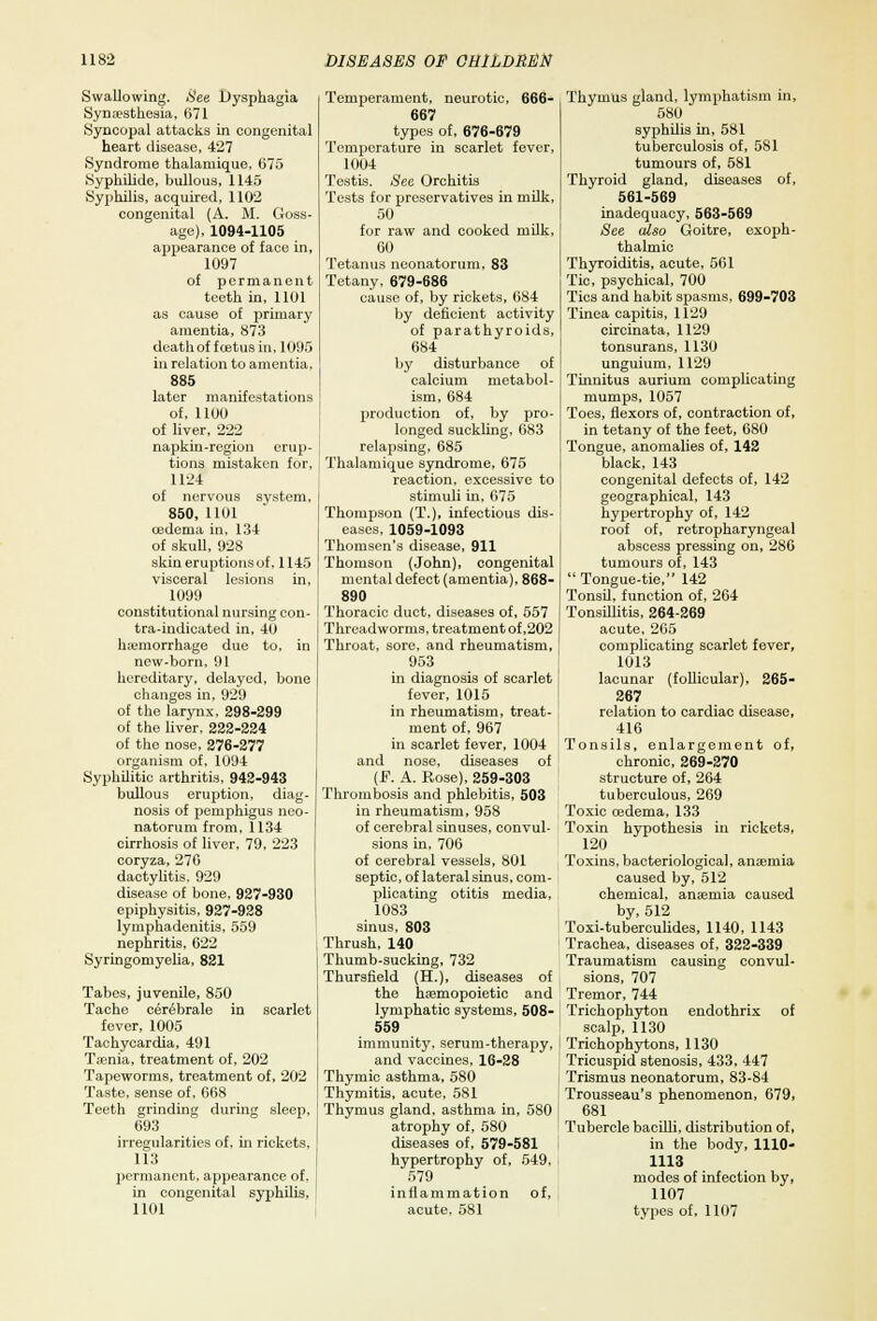 Swallowing. See Dysphagia Symesthesia, 671 Syncopal attacks in congenital heart disease, 427 Syndrome thalamique, 675 Syphilide, bullous, 1145 Syphilis, acquired, 1102 congenital (A. M. Goss- age), 1094-1105 appearance of face in, 1097 of permanent teeth in, 1101 as cause of primary amentia, 873 death of fcetusin, 1095 in relation to amentia, 885 later manifestations of, 1100 of liver, 222 napkin-region erup- tions mistaken for, 1124 of nervous system, 850, 1101 cedenia in, 134 of skull, 928 skin eruptions of, 1145 visceral lesions in, 1099 constitutional nursing con- tra-indicated in, 40 haemorrhage due to, in new-born, 91 hereditary, delayed, bone changes in, 929 of the larynx, 298-299 of the liver, 222-224 of the nose, 276-277 organism of, 1094 Syphilitic arthritis, 942-943 bullous eruption, diag- nosis of pemphigus neo- natorum from, 1134 cirrhosis of liver, 79, 223 coryza, 276 dactylitis. 929 disease of bone, 927-930 epiphysitis, 927-928 lymphadenitis, 559 nephritis, 622 Syringomyelia, 821 Tabes, juvenile, 850 Tache cerebrale in scarlet fever, 1005 Tachycardia, 491 Tienia, treatment of, 202 Tapeworms, treatment of, 202 Taste, sense of, 668 Teeth grinding during sleep, 693 irregularities of, hi rickets, 113 permanent, appearance of, in congenital syphilis, 1101 Temperament, neurotic, 666- 667 types of, 676-679 Temperature in scarlet fever, 1004 Testis. See Orchitis Tests for preservatives in milk, 50 for raw and cooked milk, 60 Tetanus neonatorum, 83 Tetany, 679-686 cause of, by rickets, 684 by deficient activity of parathyroids, 684 by disturbance of calcium metabol- ism, 684 production of, by pro- longed suckling. 683 relapsing, 685 Thalamique syndrome, 675 reaction, excessive to stimuli in, 675 Thompson (T.), infectious dis- eases, 1059-1093 Thomson's disease, 911 Thomson (John), congenital mental defect (amentia), 868- 890 Thoracic duct, diseases of, 557 Threadworms, treatment of,202 Throat, sore, and rheumatism, 953 in diagnosis of scarlet fever, 1015 in rheumatism, treat- ment of, 967 in scarlet fever, 1004 and nose, diseases of (F. A. Rose), 259-303 Thrombosis and phlebitis, 503 in rheumatism, 958 of cerebral sinuses, convul- sions in, 706 of cerebral vessels, 801 septic, of lateral sinus, com- plicating otitis media, 1083 sinus, 803 Thrush, 140 Thumb-sucking, 732 Thursfield (H.), diseases of the hsemopoietic and lymphatic systems, 508- 559 immunity, serum-therapy, and vaccines, 16-28 Thymic asthma, 580 Thymitis, acute, 581 Thymus gland, asthma in, 580 atrophy of, 580 diseases of, 579-581 hypertrophy of, 549, 579 inflammation acute, 581 of. Thymus gland, lymphatism in, 580 syphilis in, 581 tuberculosis of, 581 tumours of, 581 Thyroid gland, diseases of, 561-569 inadequacy, 563-569 See also Goitre, exoph- thalmic Thyroiditis, acute, 561 Tic, psychical, 700 Tics and habit spasms, 699-703 Tinea capitis, 1129 circinata, 1129 tonsurans, 1130 unguium, 1129 Tinnitus aurium complicating mumps, 1057 Toes, flexors of, contraction of, in tetany of the feet, 680 Tongue, anomalies of, 142 black, 143 congenital defects of, 142 geographical, 143 hypertrophy of, 142 roof of, retropharyngeal abscess pressing on, 286 tumours of, 143  Tongue-tie, 142 Tonsil, function of, 264 Tonsillitis, 264-269 acute, 265 complicating scarlet fever, 1013 lacunar (follicular), 265- 267 relation to cardiac disease, 416 Tonsils, enlargement of, chronic, 269-270 structure of, 264 tuberculous, 269 Toxic oedema, 133 Toxin hypothesis in rickets, 120 Toxins, bacteriological, anaemia caused by, 512 chemical, anaemia caused by, 512 Toxi-tuberculides, 1140, 1143 Trachea, diseases of, 322-339 Traumatism causing convul- sions, 707 Tremor, 744 Trichophyton endothrix of scalp, 1130 Trichophytons, 1130 Tricuspid stenosis, 433, 447 Trismus neonatorum, 83-84 Trousseau's phenomenon, 679, 681 Tubercle bacilli, distribution of, in the body, 1110- 1113 modes of infection by, 1107 types of, 1107