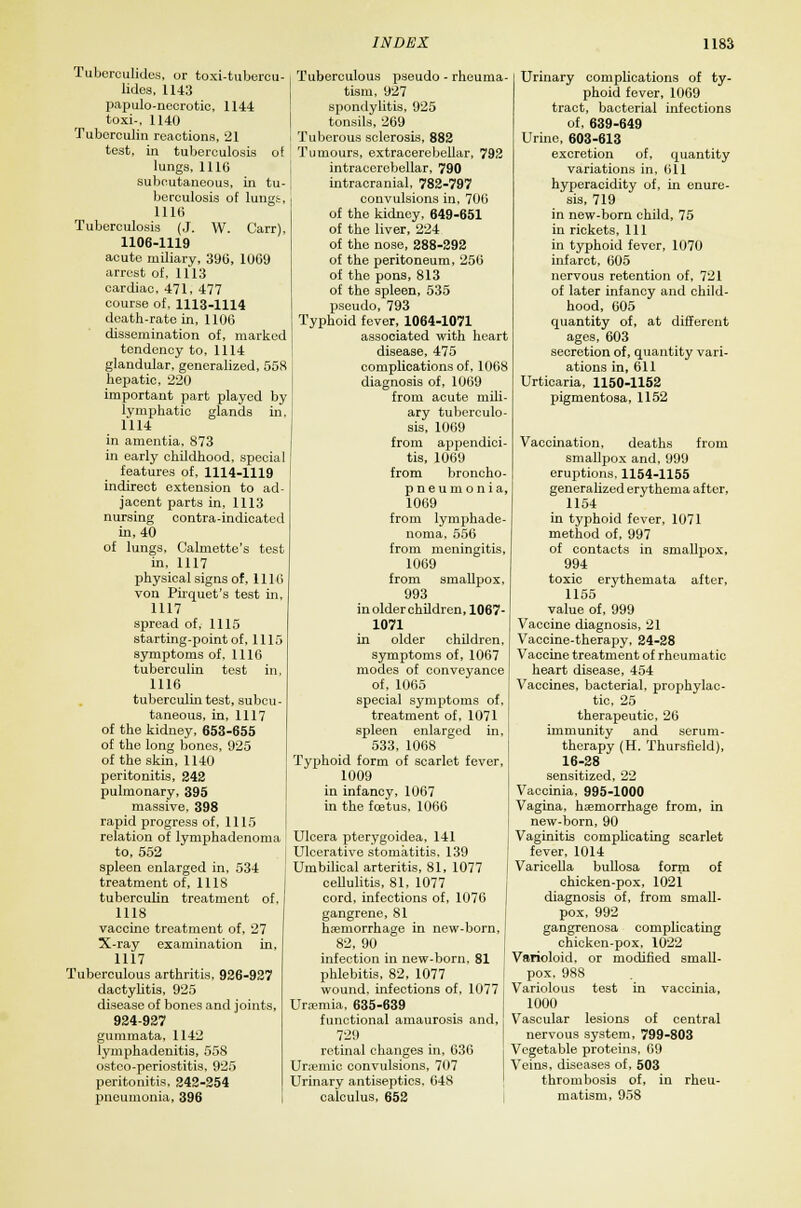 Tuberculides, or toxi-tubercu- lides, 1143 papulonecrotic, 11-14 toxi-, 1140 Tuberculin reactions, 21 test, in tuberculosis of lungs, 1116 subcutaneous, in tu- berculosis of lungs, 1116 Tuberculosis (J. W. Carr), 1106-1119 acute miliary, 396, 1069 arrest of. 1113 cardiac, 471, 477 course of, 1113-1114 death-rate in, 1106 dissemination of, marked tendency to, 1114 glandular, generalized, 55S hepatic, 220 important part played by lymphatic glands in, 1114 in amentia, 873 in early childhood, special features of, 1114-1119 indirect extension to ad- jacent parts in, 1113 nursing contra-indicated in, 40 of lungs, Calmette's test in, 1117 physical signs of, 111 6 von Pirquet's test in, 1117 spread of, 1115 starting-point of, 1115 symptoms of, 1116 tuberculin test in, 1116 tuberculin test, subcu- taneous, in, 1117 of the kidney, 653-655 of the long bones, 925 of the skin, 1140 peritonitis, 242 pulmonary, 395 massive, 398 rapid progress of, 1115 relation of Iymphadenoma to, 552 spleen enlarged in, 534 treatment of, 1118 tuberculin treatment of, 1118 vaccine treatment of, 27 X-ray examination in, 1117 Tuberculous arthritis, 926-927 dactylitis, 925 disease of bones and joints, 924-927 gummata, 1142 lymphadenitis, 558 ostoo-periostitis, 925 peritonitis, 242-254 pneumonia, 396 Tuberculous pseudo - rheuma- tism, 927 spondylitis, 925 tonsils, 269 i Tuberous sclerosis, 882 Tumours, extracerebellar, 792 intraccrcbellar, 790 intracranial, 782-797 convulsions in, 706 of the kidney, 649-651 of the liver, 224 of the nose, 288-292 of the peritoneum, 256 of the pons, 813 of the spleen, 535 pseudo, 793 Typhoid fever, 1064-1071 associated with heart disease, 475 complications of, 1068 diagnosis of, 1069 from acute mili- ary tuberculo- sis, 1069 from appendici- tis, 1069 from broncho- pneumonia, 1069 from Iymphade- noma, 556 from meningitis, 1069 from smallpox, 993 inolderchildren, 1067- 1071 in older children, symptoms of, 1067 modes of conveyance of, 1065 special symptoms of, treatment of, 1071 spleen enlarged in, 533, 1068 Typhoid form of scarlet fever, 1009 in infancy, 1067 in the foetus, 1066 Ulcera pterygoidea, 141 Ulcerative stomatitis, 139 Umbilical arteritis, 81, 1077 cellulitis, 81, 1077 cord, infections of, 1070 gangrene, 81 haemorrhage in new-born, 82, 90 infection in new-born, 81 phlebitis, 82, 1077 wound, infections of, 1077 Uraemia, 635-639 functional amaurosis and, 729 retinal changes in, 636 Uraemic convulsions, 707 Urinary antiseptics. 648 calculus, 652 Urinary complications of ty- phoid fever, 1069 tract, bacterial infections of, 639-649 Urine, 603-613 excretion of, quantity variations in, 011 hyperacidity of, in enure- sis, 719 in new-born child, 75 in rickets, 111 in typhoid fever, 1070 infarct, 605 nervous retention of, 721 of later infancy and child- hood, 605 quantity of, at different ages, 603 secretion of, quantity vari- ations in, 611 Urticaria, 1150-1152 pigmentosa, 1152 Vaccination, deaths from smallpox and, 999 eruptions, 1154-1155 generalized erythema after, 1154 in typhoid fever, 1071 method of, 997 of contacts in smallpox, 994 toxic erythemata after, 1155 value of, 999 Vaccine diagnosis, 21 Vaccine-therapy, 24-28 Vaccine treatment of rheumatic heart disease, 454 Vaccines, bacterial, prophylac- tic, 25 therapeutic, 26 immunity and serum- therapy (H. Thursfield), 16-28 sensitized, 22 Vaccinia, 995-1000 Vagina, haemorrhage from, in new-born, 90 Vaginitis complicating scarlet fever, 1014 Varicella bullosa form of chicken-pox, 1021 diagnosis of, from small- pox, 992 gangrenosa complicating chicken-pox, 1022 Varioloid, or modified small- pox, 988 Variolous test in vaccinia, 1000 Vascular lesions of central nervous system, 799-803 Vegetable proteins, 69 Veins, diseases of, 503 thrombosis of, in rheu- matism, 958