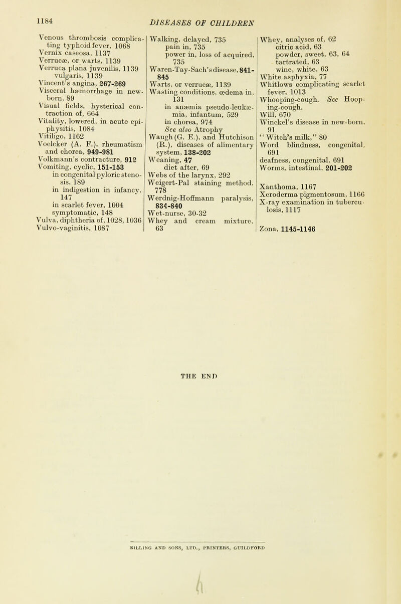 Venous thrombosis complica- ting typhoid fever, 1068 Vernix caseosa, 1137 Verruca;, or warts, 1139 Verruca plana juvenilis, 1139 vulgaris, 1139 Vincent's angina, 267-269 Visceral haemorrhage in new- born, 89 Visual fields, hysterical con- traction of, 064 Vitality, lowered, in acute epi- physitis, 1084 Vitiligo, 1162 Voolcker (A. F.), rheumatism and chorea, 949-981 V'olkmann's contracture, 912 Vomiting, cyclic, 151-153 in congenital pyloric steno- sis, 189 in indigestion in infancy, 147 in scarlet fever, 1004 symptomatic, 148 Vulva, diphtheria of, 1028,1036 Vulvo-vaginitis, 1087 Walking, delayed, 735 pain in, 735 power in, loss of acquired, 735 Waren-Tay-Sach's disease, 841- 845 Warts, or verruese, 1139 Wasting conditions, oedema in, 131 in ansemia pseudo-leuka;- mia, infantum, 529 in chorea, 974 See also Atrophy Waugh(G. E.), and Hutchison (R.), diseases of alimentary system, 138-202 Weaning, 47 diet after, 69 Webs of the larynx, 292 Weigert-Pal staining method. 778 Werdnig-Hoffmann paralysis, 834-840 Wet-nurse, 30-32 Whey and cream mixture. 63 Whey, analyses of, 62 citric acid, 63 powder, sweet, 63, 64 tartrated, 63 wine, white, 63 White asphyxia, 77 Whitlows complicating scarlet fever, 1013 Whooping-cough. See Hoop- ing-cough. Will, 670 Winckel's disease in new-born, 91 Witch's milk, 80 Word blindness, congenital. 691 deafness, congenital, 691 Worms, intestinal, 201-202 Xanthoma, 1167 Xeroderma pigmentosum, 1166 X-ray examination in tubercu- losis, 1117 Zona, 1145-1146 THE END LILL1MI AND .SONS, LTD., PRINTERS, GUILDFORD A