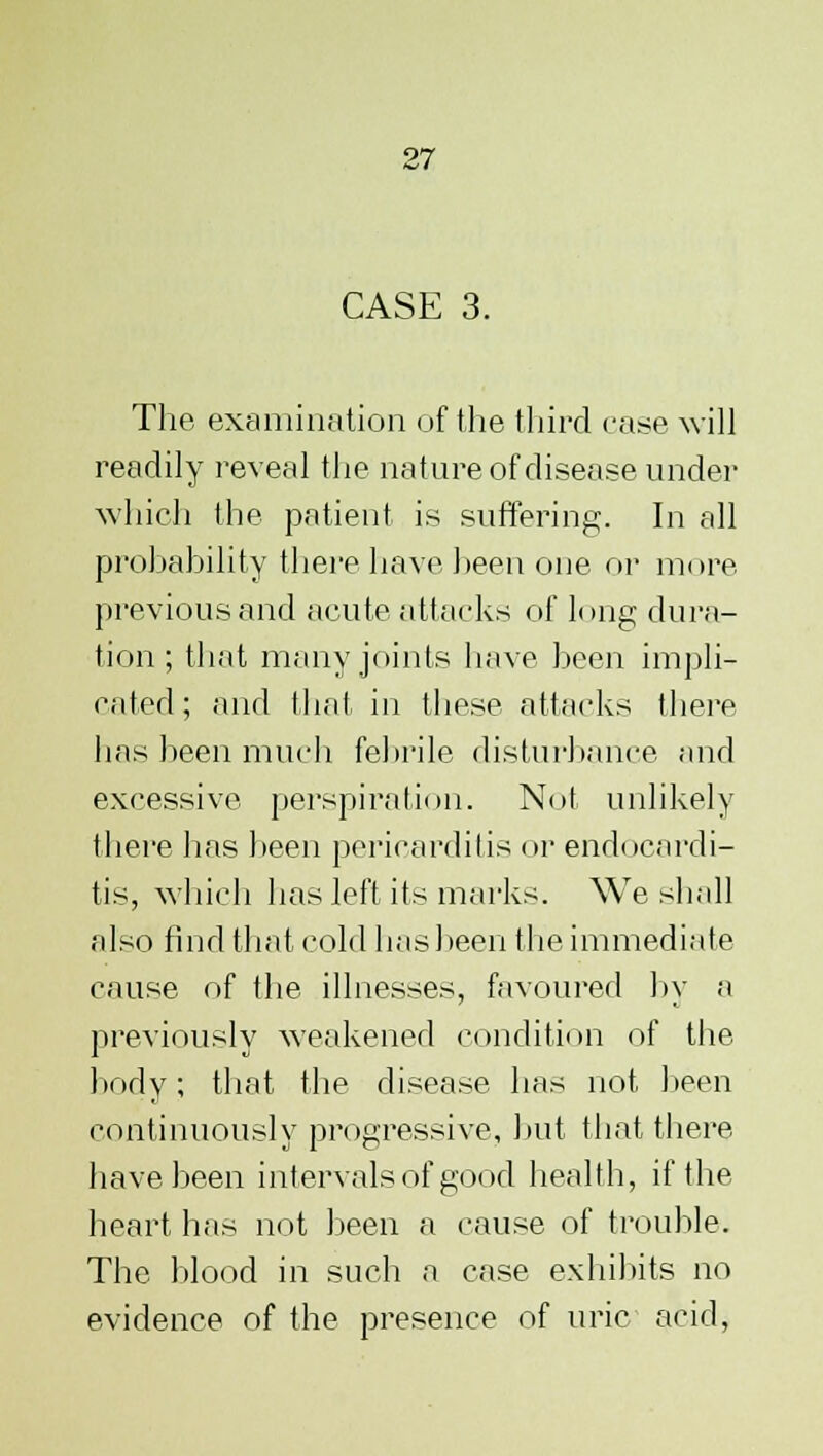 CASE 3. The examination of the third case will readily reveal the nature of disease under which the patient is suffering. In all probability there have been one or more previous and acute attacks of long dura- tion ; that many joints have been impli- cated; and that in these attacks there has been much febrile disturbance and excessive perspiration. Not unlikely there has been pericarditis or endocardi- tis, which has left its marks. We shall also find that cold has been the immediate cause of the illnesses, favoured by a previously weakened condition of the body; that the disease has not been continuously progressive, but that there have been intervals of good health, if the heart has not been a cause of trouble. The blood in such a case exhibits no evidence of the presence of uric acid,