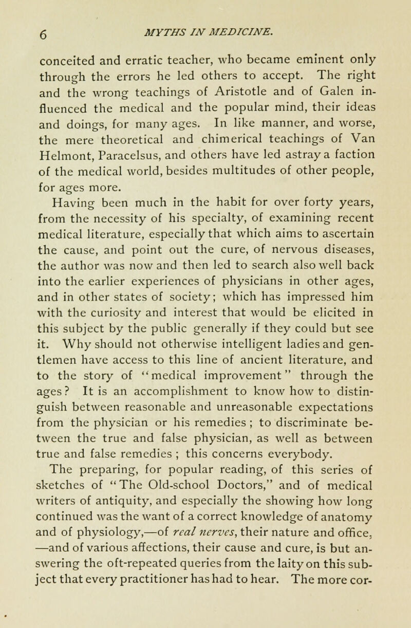 conceited and erratic teacher, who became eminent only- through the errors he led others to accept. The right and the wrong teachings of Aristotle and of Galen in- fluenced the medical and the popular mind, their ideas and doings, for many ages. In like manner, and worse, the mere theoretical and chimerical teachings of Van Helmont, Paracelsus, and others have led astray a faction of the medical world, besides multitudes of other people, for ages more. Having been much in the habit for over forty years, from the necessity of his specialty, of examining recent medical literature, especially that which aims to ascertain the cause, and point out the cure, of nervous diseases, the author was now and then led to search also well back into the earlier experiences of physicians in other ages, and in other states of society; which has impressed him with the curiosity and interest that would be elicited in this subject by the public generally if they could but see it. Why should not otherwise intelligent ladies and gen- tlemen have access to this line of ancient literature, and to the story of medical improvement through the ages ? It is an accomplishment to know how to distin- guish between reasonable and unreasonable expectations from the physician or his remedies; to discriminate be- tween the true and false physician, as well as between true and false remedies ; this concerns everybody. The preparing, for popular reading, of this series of sketches of The Old-school Doctors, and of medical writers of antiquity, and especially the showing how long continued was the want of a correct knowledge of anatomy and of physiology,—of real nerves, their nature and office. —and of various affections, their cause and cure, is but an- swering the oft-repeated queries from the laity on this sub- ject that every practitioner has had to hear. The more cor-