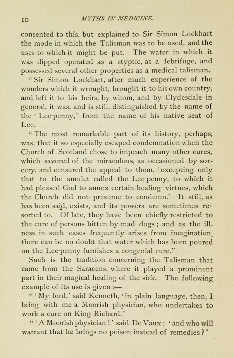consented to this, but explained to Sir Simon Lockhart the mode in which the Talisman was to be used, and the uses to which it might be put. The water in which it was dipped operated as a styptic, as a febrifuge, and possessed several other properties as a medical talisman.  Sir Simon Lockhart, after much experience of the wonders which it wrought, brought it to his own country, and left it to his heirs, by whom, and by Clydesdale in general, it was, and is still, distinguished by the name of the ' Lee-penny,' from the name of his native seat of Lee.  The most remarkable part of its history, perhaps, was, that it so especially escaped condemnation when the Church of Scotland chose to impeach many other cures, which savored of the miraculous, as occasioned by sor- cery, and censured the appeal to them, ' excepting only that to the amulet called the Lee-penny, to which it had pleased God to annex certain healing virtues, which the Church did not- presume to condemn.' It still, as has been said, exists, and its powers are sometimes re- sorted to. Of late, they have been chiefly restricted to the cure of persons bitten by mad dogs ; and as the ill- ness in such cases frequently arises from imagination there can be no doubt that water which has been poured on the Lee-penny furnishes a congenial cure. Such is the tradition concerning the Talisman that came from the Saracens, where it played a prominent part in their magical healing of the sick. The following example of its use is given :—  ' My lord,' said Kenneth, 'in plain language, then, I bring with me a Moorish physician, who undertakes to work a cure on King Richard.'  ' A Moorish physician !' said De Vaux ; ' and who will warrant that he brings no poison instead of remedies ?'