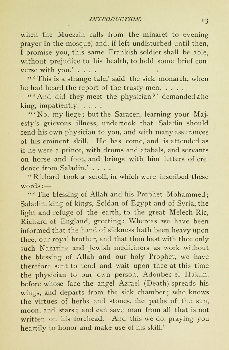 when the Muezzin calls from the minaret to evening prayer in the mosque, and, if left undisturbed until then, I promise you, this same Frankish soldier shall be able, without prejudice to his health, to hold some brief con- verse with you.' .... ' This is a strange tale,' said the sick monarch, when he had heard the report of the trusty men 'And did they meet the physician?' demanded .the king, impatiently  ' No, my liege ; but the Saracen, learning your Maj- esty's grievous illness, undertook that Saladin should send his own physician to you, and with many assurances of his eminent skill. He has come, and is attended as if he were a prince, with drums and atabals, and servants on horse and foot, and brings with him letters of cre- dence from Saladin.' ....  Richard took a scroll, in which were inscribed these words:—  ' The blessing of Allah and his Prophet Mohammed ; Saladin, king of kings, Soldan of Egypt and of Syria, the light and refuge of the earth, to the great Melech Ric, Richard of England, greeting: Whereas we have been informed that the hand of sickness hath been heavy upon thee, our royal brother, and that thou hast with thee only such Nazarine and Jewish mediciners as work without the blessing of Allah and our holy Prophet, we have therefore sent to tend and wait upon thee at this time the physician to our own person, Adonbec el Hakim, before whose face the angel Azrael (Death) spreads his wings, and departs from the sick chamber; who knows the virtues of herbs and stones, the paths of the sun, moon, and stars ; and can save man from all that is not written on his forehead. And this we do, praying you heartily to honor and make use of his skill.'