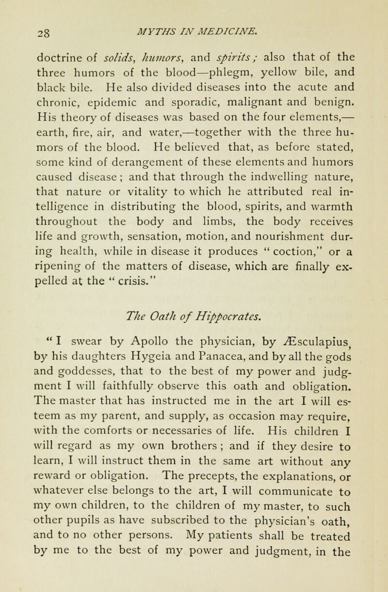 doctrine of solids, humors, and spirits; also that of the three humors of the blood—phlegm, yellow bile, and black bile. He also divided diseases into the acute and chronic, epidemic and sporadic, malignant and benign. His theory of diseases was based on the four elements,— earth, fire, air, and water,—together with the three hu- mors of the blood. He believed that, as before stated, some kind of derangement of these elements and humors caused disease; and that through the indwelling nature, that nature or vitality to which he attributed real in- telligence in distributing the blood, spirits, and warmth throughout the body and limbs, the body receives life and growth, sensation, motion, and nourishment dur- ing health, while in disease it produces  coction, or a ripening of the matters of disease, which are finally ex- pelled at the  crisis. The Oath of Hippocrates.  I swear by Apollo the physician, by ./Esculapius by his daughters Hygeia and Panacea, and by all the gods and goddesses, that to the best of my power and judg- ment I will faithfully observe this oath and obligation. The master that has instructed me in the art I will es- teem as my parent, and supply, as occasion may require, with the comforts or necessaries of life. His children I will regard as my own brothers ; and if they desire to learn, I will instruct them in the same art without any reward or obligation. The precepts, the explanations, or whatever else belongs to the art, I will communicate to my own children, to the children of my master, to such other pupils as have subscribed to the physician's oath, and to no other persons. My patients shall be treated by me to the best of my power and judgment, in the