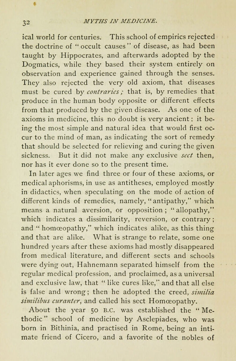 ical world for centuries. This school of empirics rejected the doctrine of occult causes of disease, as had been taught by Hippocrates, and afterwards adopted by the Dogmatics, while they based their system entirely on observation and experience gained through the senses. They also rejected the very old axiom, that diseases must be cured by contraries; that is, by remedies that produce in the human body opposite or different effects from that produced by the given disease. As one of the axioms in medicine, this no doubt is very ancient; it be- ing the most simple and natural idea that would first oc- cur to the mind of man, as indicating the sort of remedy that should be selected for relieving and curing the given sickness. But it did not make any exclusive sect then, nor has it ever done so to the present time. In later ages we find three or four of these axioms, or medical aphorisms, in use as antitheses, employed mostly in didactics, when speculating on the mode of action of different kinds of remedies, namely,  antipathy, which means a natural aversion, or opposition ;  allopathy, which indicates a dissimilarity, reversion, or contrary; and  ho-mceopathy, which indicates alike, as this thing and that are alike. What is strange to relate, some one hundred years after these axioms had mostly disappeared from medical literature, and different sects and schools were dying out, Hahnemann separated himself from the regular medical profession, and proclaimed, as a universal and exclusive law, that  like cures like, and that all else is false and wrong; then he adopted the creed, similia similibus curantcr, and called his sect Homoeopathy. About the year 50 B.C. was established the  Me- thodic  school of medicine by Asclepiades, who was born in Bithinia, and practised in Rome, being an inti- mate friend of Cicero, and a favorite of the nobles of