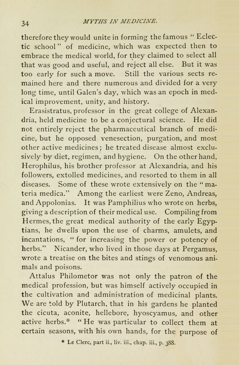 therefore they would unite in forming the famous  Eclec- tic school of medicine, which was expected then to embrace the medical world, for they claimed to select all that was good and useful, and reject all else. But it was too early for such a move. Still the various sects re- mained here and there numerous and divided for a very long time, until Galen's day, which was an epoch in med- ical improvement, unity, and history. Erasistratus, professor in the great college of Alexan- dria, held medicine to be a conjectural science. He did not entirely reject the pharmaceutical branch of medi- cine, but he opposed venesection, purgation, and most other active medicines ; he treated disease almost exclu- sively by diet, regimen, and hygiene. On the other hand, Herophilus, his brother professor at Alexandria, and his followers, extolled medicines, and resorted to them in all diseases. Some of these wrote extensively on the ma- teria medica. Among the earliest were Zeno, Andreas, and Appolonias. It was Pamphilius who wrote on herbs, giving a description of their medical use. Compiling from Hermes, the great medical authority of the early Egyp- tians, he dwells upon the use of charms, amulets, and incantations,  for increasing the power or potency of herbs. Nicander, who lived in those days at Pergamus, wrote a treatise on the bites and stings of venomous ani- mals and poisons. Attalus Philometor was not only the patron of the medical profession, but was himself actively occupied in the cultivation and administration of medicinal plants. We are told by Plutarch, that in his gardens he planted the cicuta, aconite, hellebore, hyoscyamus, and other active herbs.*  He was particular to collect them at certain seasons, with his own hands, for the purpose of * Le Clerc, part ii., liv. iii., chap, iii., p. 388.