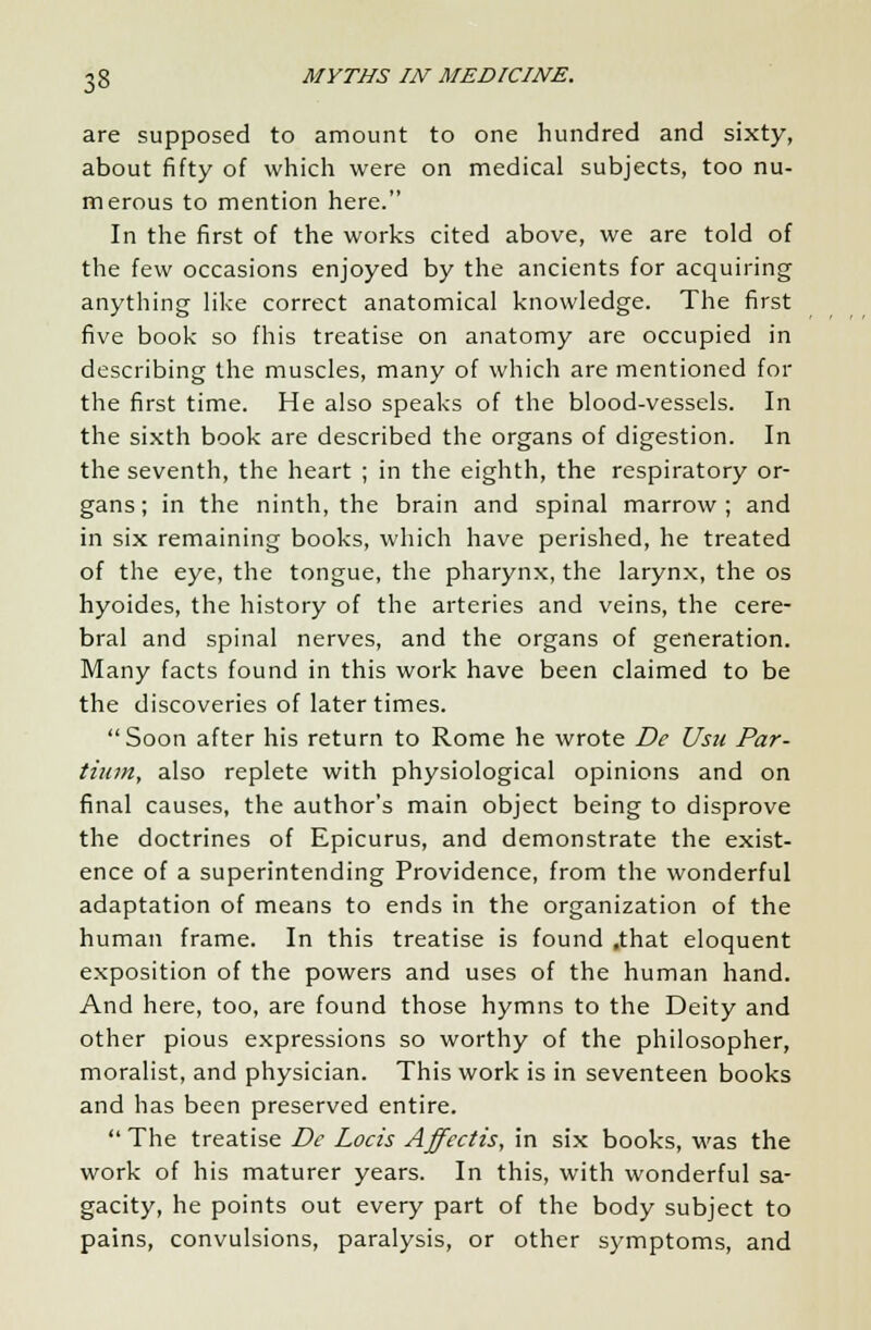 are supposed to amount to one hundred and sixty, about fifty of which were on medical subjects, too nu- merous to mention here. In the first of the works cited above, we are told of the few occasions enjoyed by the ancients for acquiring anything like correct anatomical knowledge. The first five book so fhis treatise on anatomy are occupied in describing the muscles, many of which are mentioned for the first time. He also speaks of the blood-vessels. In the sixth book are described the organs of digestion. In the seventh, the heart ; in the eighth, the respiratory or- gans; in the ninth, the brain and spinal marrow; and in six remaining books, which have perished, he treated of the eye, the tongue, the pharynx, the larynx, the os hyoides, the history of the arteries and veins, the cere- bral and spinal nerves, and the organs of generation. Many facts found in this work have been claimed to be the discoveries of later times. Soon after his return to Rome he wrote De Usu Par- tium, also replete with physiological opinions and on final causes, the author's main object being to disprove the doctrines of Epicurus, and demonstrate the exist- ence of a superintending Providence, from the wonderful adaptation of means to ends in the organization of the human frame. In this treatise is found .that eloquent exposition of the powers and uses of the human hand. And here, too, are found those hymns to the Deity and other pious expressions so worthy of the philosopher, moralist, and physician. This work is in seventeen books and has been preserved entire.  The treatise De Locis Affectis, in six books, was the work of his maturer years. In this, with wonderful sa- gacity, he points out every part of the body subject to pains, convulsions, paralysis, or other symptoms, and