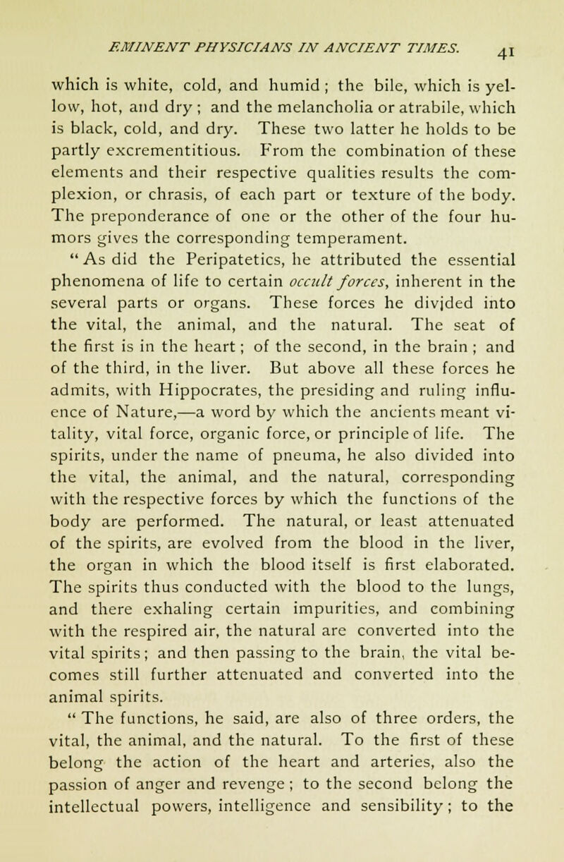 which is white, cold, and humid ; the bile, which is yel- low, hot, and dry ; and the melancholia or atrabile, which is black, cold, and dry. These two latter he holds to be partly excrementitious. From the combination of these elements and their respective qualities results the com- plexion, or chrasis, of each part or texture of the body. The preponderance of one or the other of the four hu- mors gives the corresponding temperament. As did the Peripatetics, he attributed the essential phenomena of life to certain occult forces, inherent in the several parts or organs. These forces he divjded into the vital, the animal, and the natural. The seat of the first is in the heart; of the second, in the brain ; and of the third, in the liver. But above all these forces he admits, with Hippocrates, the presiding and ruling influ- ence of Nature,—a word by which the ancients meant vi- tality, vital force, organic force, or principle of life. The spirits, under the name of pneuma, he also divided into the vital, the animal, and the natural, corresponding with the respective forces by which the functions of the body are performed. The natural, or least attenuated of the spirits, are evolved from the blood in the liver, the organ in which the blood itself is first elaborated. The spirits thus conducted with the blood to the lungs, and there exhaling certain impurities, and combining with the respired air, the natural are converted into the vital spirits; and then passing to the brain, the vital be- comes still further attenuated and converted into the animal spirits.  The functions, he said, are also of three orders, the vital, the animal, and the natural. To the first of these belong the action of the heart and arteries, also the passion of anger and revenge ; to the second belong the intellectual powers, intelligence and sensibility; to the