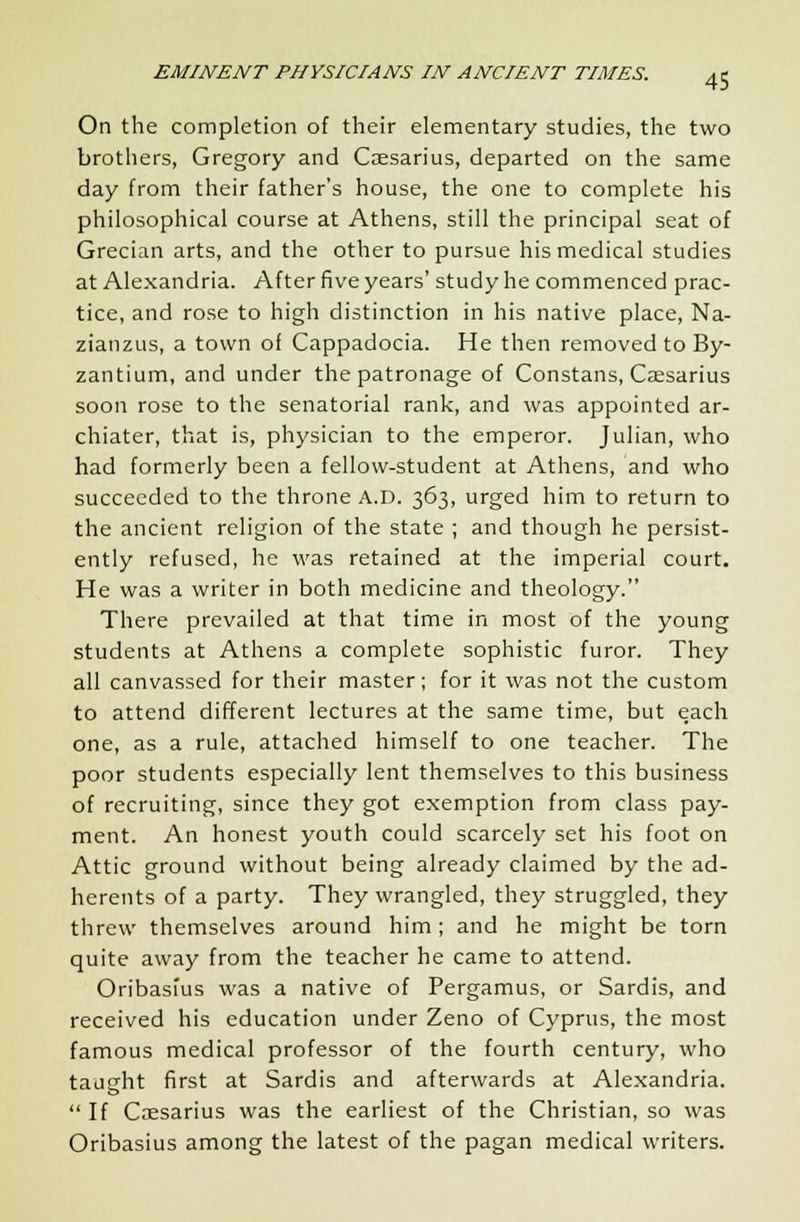 On the completion of their elementary studies, the two brothers, Gregory and Caesarius, departed on the same day from their father's house, the one to complete his philosophical course at Athens, still the principal seat of Grecian arts, and the other to pursue his medical studies at Alexandria. After five years' study he commenced prac- tice, and rose to high distinction in his native place, Na- zianzus, a town of Cappadocia. He then removed to By- zantium, and under the patronage of Constans, Caesarius soon rose to the senatorial rank, and was appointed ar- chiater, that is, physician to the emperor. Julian, who had formerly been a fellow-student at Athens, and who succeeded to the throne A.D. 363, urged him to return to the ancient religion of the state ; and though he persist- ently refused, he was retained at the imperial court. He was a writer in both medicine and theology. There prevailed at that time in most of the young students at Athens a complete sophistic furor. They all canvassed for their master; for it was not the custom to attend different lectures at the same time, but each one, as a rule, attached himself to one teacher. The poor students especially lent themselves to this business of recruiting, since they got exemption from class pay- ment. An honest youth could scarcely set his foot on Attic ground without being already claimed by the ad- herents of a party. They wrangled, they struggled, they threw themselves around him; and he might be torn quite away from the teacher he came to attend. Oribasius was a native of Pergamus, or Sardis, and received his education under Zeno of Cyprus, the most famous medical professor of the fourth century, who taught first at Sardis and afterwards at Alexandria.  If Caesarius was the earliest of the Christian, so was Oribasius among the latest of the pagan medical writers.