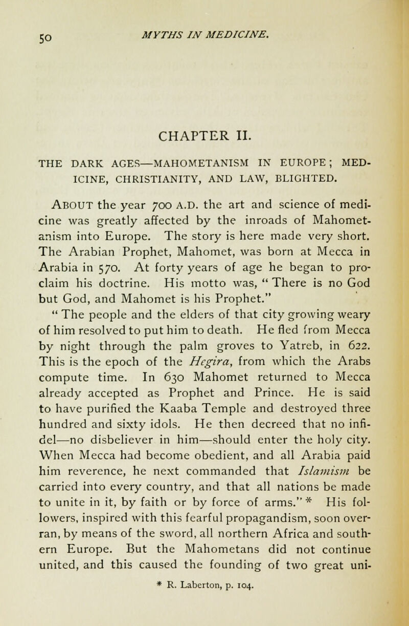 CHAPTER II. THE DARK AGES—MAHOMETANISM IN EUROPE ; MED- ICINE, CHRISTIANITY, AND LAW, BLIGHTED. About the year 700 a.d. the art and science of medi- cine was greatly affected by the inroads of Mahomet- anism into Europe. The story is here made very short. The Arabian Prophet, Mahomet, was born at Mecca in Arabia in 570. At forty years of age he began to pro- claim his doctrine. His motto was,  There is no God but God, and Mahomet is his Prophet.  The people and the elders of that city growing weary of him resolved to put him to death. He fled from Mecca by night through the palm groves to Yatreb, in 622. This is the epoch of the Hegira, from which the Arabs compute time. In 630 Mahomet returned to Mecca already accepted as Prophet and Prince. He is said to have purified the Kaaba Temple and destroyed three hundred and sixty idols. He then decreed that no infi- del—no disbeliever in him—should enter the holy city. When Mecca had become obedient, and all Arabia paid him reverence, he next commanded that Islamism be carried into every country, and that all nations be made to unite in it, by faith or by force of arms.* His fol- lowers, inspired with this fearful propagandism, soon over- ran, by means of the sword, all northern Africa and south- ern Europe. But the Mahometans did not continue united, and this caused the founding of two great uni- * R. Laberton, p. 104.