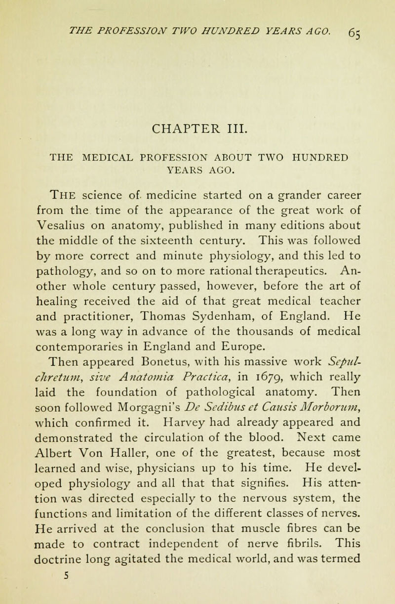 CHAPTER III. THE MEDICAL PROFESSION ABOUT TWO HUNDRED YEARS AGO. THE science of medicine started on a grander career from the time of the appearance of the great work of Vesalius on anatomy, published in many editions about the middle of the sixteenth century. This was followed by more correct and minute physiology, and this led to pathology, and so on to more rational therapeutics. An- other whole century passed, however, before the art of healing received the aid of that great medical teacher and practitioner, Thomas Sydenham, of England. He was a long way in advance of the thousands of medical contemporaries in England and Europe. Then appeared Bonetus, with his massive work Scpul- chretum, sive Anatomia Practica, in 1679, which really laid the foundation of pathological anatomy. Then soon followed Morgagni's De Sedibus ct Causis Morbortun, which confirmed it. Harvey had already appeared and demonstrated the circulation of the blood. Next came Albert Von Haller, one of the greatest, because most learned and wise, physicians up to his time. He devel- oped physiology and all that that signifies. His atten- tion was directed especially to the nervous system, the functions and limitation of the different classes of nerves. He arrived at the conclusion that muscle fibres can be made to contract independent of nerve fibrils. This doctrine long agitated the medical world, and was termed 5