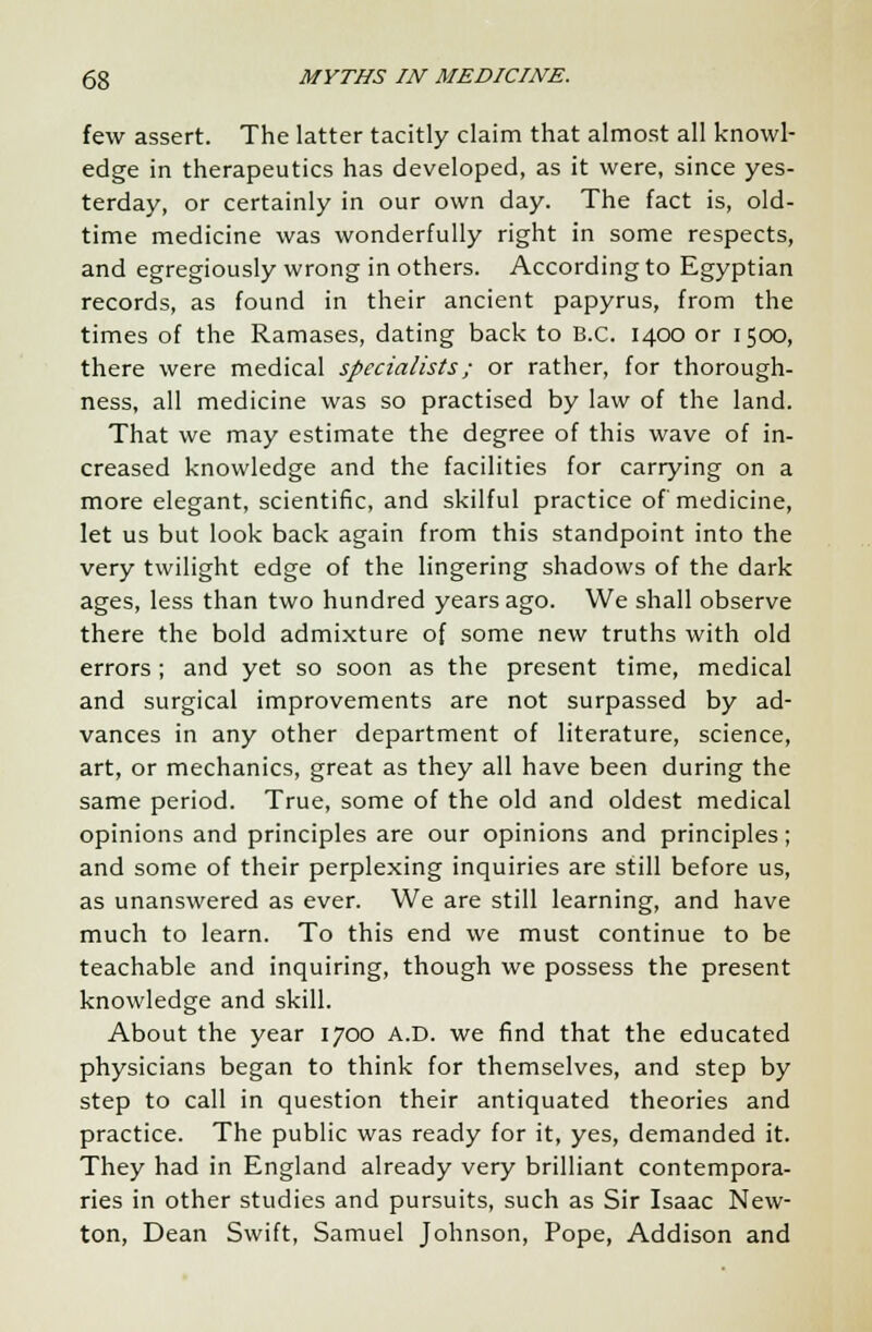 few assert. The latter tacitly claim that almost all knowl- edge in therapeutics has developed, as it were, since yes- terday, or certainly in our own day. The fact is, old- time medicine was wonderfully right in some respects, and egregiously wrong in others. According to Egyptian records, as found in their ancient papyrus, from the times of the Ramases, dating back to B.C. 1400 or 1500, there were medical specialists; or rather, for thorough- ness, all medicine was so practised by law of the land. That we may estimate the degree of this wave of in- creased knowledge and the facilities for carrying on a more elegant, scientific, and skilful practice of medicine, let us but look back again from this standpoint into the very twilight edge of the lingering shadows of the dark ages, less than two hundred years ago. We shall observe there the bold admixture of some new truths with old errors ; and yet so soon as the present time, medical and surgical improvements are not surpassed by ad- vances in any other department of literature, science, art, or mechanics, great as they all have been during the same period. True, some of the old and oldest medical opinions and principles are our opinions and principles; and some of their perplexing inquiries are still before us, as unanswered as ever. We are still learning, and have much to learn. To this end we must continue to be teachable and inquiring, though we possess the present knowledge and skill. About the year 1700 A.D. we find that the educated physicians began to think for themselves, and step by step to call in question their antiquated theories and practice. The public was ready for it, yes, demanded it. They had in England already very brilliant contempora- ries in other studies and pursuits, such as Sir Isaac New- ton, Dean Swift, Samuel Johnson, Pope, Addison and