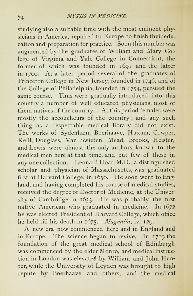 studying also a suitable time with the most eminent phy- sicians in America, repaired to Europe to finish their edu- cation and preparation for practice. Soon this number was augmented by the graduates of William and Mary Col- lege of Virginia and Yale College in Connecticut, the former of which was founded in 1691 and the latter in 1700. At a later period several of the graduates of Princeton College in New Jersey, founded in 1746, and of the College of Philadelphia, founded in 1754, pursued the same course. Thus were gradually introduced into this country a number of well educated physicians, most of them natives of the country. At this period females were mostly the accoucheurs of the country ; and any such thing as a respectable medical library did not exist. The works of Sydenham, Boerhaave, Huxam, Cowper, Keill, Douglass, Van Swieten, Mead, Brooks, Heister, and Lewis were almost the only authors known to the medical men here at that time, and but few of these in any one collection. Leonard Hoar, M.D., a distinguished scholar and physician of Massachusetts, was graduated first at Harvard College, in 1650. He soon went to Eng- land, and having completed his course of medical studies, received the degree of Doctor of Medicine, at the Univer- sity of Cambridge in 1653. He was probably the first native American who graduated in medicine. In 1672 he was elected President of Harvard College, which office he held till his death in 1675.—Magnalia, iv. 129. A new era now commenced here and in England and in Europe. The science began to revive. In 1719 the foundation of the great medical school of Edinburgh was commenced by the elder Monro, and medical instruc- tion in London was elevated by William and John Hun- ter, while the University of Leyden was brought to high repute by Boerhaave and others, and the medical