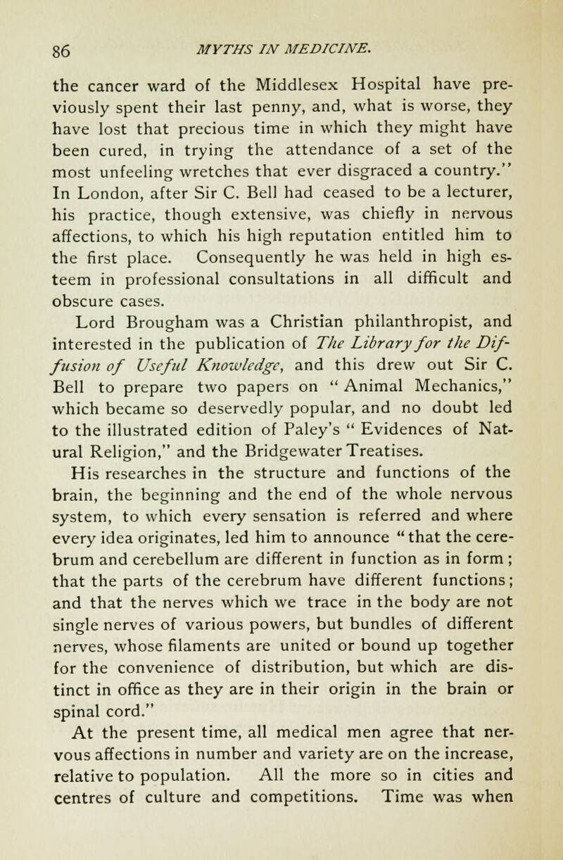 the cancer ward of the Middlesex Hospital have pre- viously spent their last penny, and, what is worse, they have lost that precious time in which they might have been cured, in trying the attendance of a set of the most unfeeling wretches that ever disgraced a country. In London, after Sir C. Bell had ceased to be a lecturer, his practice, though extensive, was chiefly in nervous affections, to which his high reputation entitled him to the first place. Consequently he was held in high es- teem in professional consultations in all difficult and obscure cases. Lord Brougham was a Christian philanthropist, and interested in the publication of The Library for the Dif- fusion of Useful Knowledge, and this drew out Sir C. Bell to prepare two papers on  Animal Mechanics, which became so deservedly popular, and no doubt led to the illustrated edition of Paley's  Evidences of Nat- ural Religion, and the Bridgewater Treatises. His researches in the structure and functions of the brain, the beginning and the end of the whole nervous system, to which every sensation is referred and where every idea originates, led him to announce that the cere- brum and cerebellum are different in function as in form ; that the parts of the cerebrum have different functions; and that the nerves which we trace in the body are not single nerves of various powers, but bundles of different nerves, whose filaments are united or bound up together for the convenience of distribution, but which are dis- tinct in office as they are in their origin in the brain or spinal cord. At the present time, all medical men agree that ner- vous affections in number and variety are on the increase, relative to population. All the more so in cities and centres of culture and competitions. Time was when